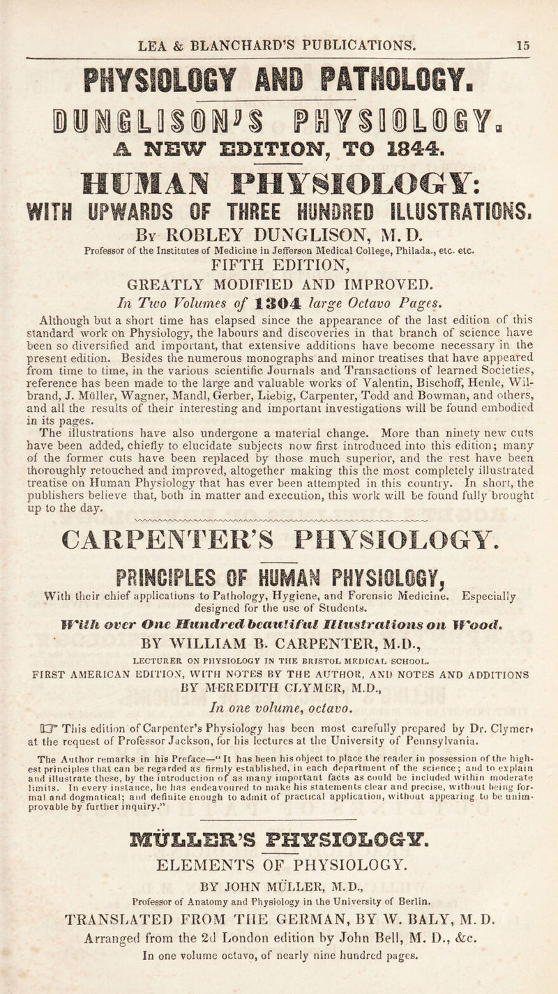 PHYSI0L06Y AND PATH0L06Y, A NSW EDITION, TO 1844. HUMAN PHYSIOLOGY: WITH UPWABOS OF THREE HUNOBEO illOSTBATiOMS. By ROBLEY DUNGLISON, M.D. Professor of the Institutes of Medicine in Jefferson Medical College, Philada., etc. etc. FIFTH EDITION, GREATLY MODIFIED AND IMPROVED. In Two Volumes of ISOY large Octavo Pages, Although but a short time has elapsed since the appearance of the last edition of this standard work on Physiology, the labours and discoveries in that branch of science have been so diversified and important, that extensive additions have become necessary in the present edition. Besides the numerous monographs and minor treatises that have appeared from time to time, in the various scientific Journals and Transactions of learned Societies, reference has been made to the large and valuable works of Valentin, Bischoff, Henle, Wil- brand, J. Muller, Wagner, Mandl, Gerber, Liebig, Carpenter, Todd and Bowman, and others, and all the results of their interesting and important investigations will be found embodied in its pages. The. illustrations have also undergone a material change. More than ninety new cuts have been added, chiefly to elucidate subjects now first introduced into this edition; many of the former cuts have been replaced by those much superior, and the rest have been thoroughly retouched and improved, altogether making this the most completely illustrated treatise on Human Physiology that has ever been attempted in this country. In short, the publishers believe that, both in matter and execution, this work will be found fully brought up to the day. CARPENIER’S^^PHYSIO^^ PRINOlPLES OF HOMAN PHYSIOLOGY, With their chief applications to Pathology, Hygiene, and Forensic Medicine. Especially designed for the use of Students. WUh over One Hundred heauliful IIlustra!ions on fVood, BY WILLIAM B. CARPENTER, M.D., LECTURER ON PHYSIOLOGY IN THE BRISTOL MEDICAL SCHOOL. FIRST AMERICAN EDITION, WITH NOTES BY THE AUTHOR, AND NOTES AND ADDITIONS BY MEREDITH CLYMER, M.D., In one volume, octavo, [Cj’ Tills edition of Carpenter’s Physiology lias been most carefully prepared by Dr. Clymert at the request of Professor Jackson, for his lectures at the University of Pennsylvania. The Author remarks in his Preface—“It has been his object to place the reader in possession of the high- est principles that can be regarded as firmly established, in each department of the science; and to explain and illustrate these, by the introduction of as many important facts as could be included within moderate limits. In every instance, he has endeavoured to make his statements clear and precise, without being for- mal and dogmatical; and definite enough to admit of practical application, without appearing to be unim- provable by further inquiry.” MtililiBR’S FH^SIOLOG^. ELEMENTS OF PHYSIOLOGY. BY JOHN MULLER, M.D., Professor of Anatomy and Physiology in the University of Berlin. TRANSLATED FROM THE GERMAN, BY W. BALY, M.D. Arranged from the 2d London edition by John Bell, M. D., &c. In one volume octavo, of nearly nine hundred pages.
