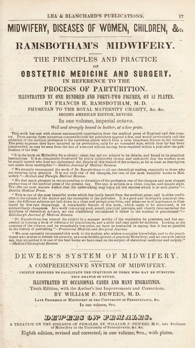 MIDWIFERY, DISEASES OF WOMEN, CHILDREN, &c. RAMSBOTHAHrS MIDWIFERY. THE PRINCIPLES AND PRACTICE OF OBSTETRIC MEDICINE AND SOBCERY. IN REFERENCE TO THE PROCESS OF PARTURITION. ILLUSTRATED BY ONE HUNDRED AND FORTY-TWO FIGURES, ON PLATES. BY FRANCIS H. RAMSBOTHAM, M. D. PHYSICIAN TO THE ROYAL MATERNITY CHARITY, &c. &c. SECOND AMERICAN EDITION, REVISED. In one volume, imperial octavo. Well and strongly hound in leather, at a low price. This work has met with almost unexampled approbation from the medical press of England and this coun- try. From among these numerous commendations the publishers append a few, and would particularly call the attention of the medical profession to the numerous plates which form a most important feature in the volume. The great expense they have incurred in its production, calls for an extended sale, which thus far has been commanded, as may be seen from the fact of a second edition having been required within a year after the pub- lication of the first. “ It is the book on Midwifery for students: clear, but not too minute in its details, and Sound in its practical instructions. It is so completely illustrated by plates (admirably chosen and executed) that the student must be stupid indeed who does not understand the details of this branch of the science, so far at least as description can make them intelligible.”—Dublin Journal of Medical Science. “ We strongly recommend the work of Dr. Ramsbotham to all our obstetrical readers, especially to those who are entering upon practice. It is not only one of the cheapest, but one of the most beautiful works in Mid- wifery.”'—British and Foreign Medical Review. “ We feel much pleasure in recommending to the notice of the profession one of the cheapest and most elegant productions of the medical press of the present day. The text is written in a clear, concise, and simple style. We offer our most sincere wishes that the undertaking may enjoy all the success which it so well merits.”— Dublin Medical Press. “ This is one of the most beautiful works which has lately issued from the medical press; and is alike credit- able to the talents of the Author and the enterprise of the publisher. It is a good and thoroughly practical trea- tise; the different subjects are laid down in a clear and perspicuous form, and whatever is of importance is illus- trated by first-rate engravings. A remarkable feature of this work, which ought to be mentioned, is its extraordinary cheapness. As a work conveying good, sound, practical precepts, and clearly demonstrating the doctrines of obstetrical science, we can confidently recommend it either to the student or practitioner.”— Edinburgh Journal of Medical Science. “ Dr. Ramsbotham has treated the subject in a manner worthy of the reputation he possesses, and has suc- ceeded in forming a book of reference for practitioners, and a solid and easy guide for students. Looking at the contents of the volume, and its remarkably low price, we have no hesitation in saying that it has no parallel in the history of publishing.”—Provincial Medical and Surgical Journal. “ We most earnestly recommend this work to the student who wishes to acquire knowledge, and to the practi- tioner who wishes to refresh his memory, as a most faithful picture of practical Midwifery; and we can with justice say, that altogether it is one of the best books we have read on the subject of obstetrical medicine and surgery.” —Medico-Chirurgical Review. DEWEES’S SYSTEM OF MIDWIFERY. A COMPREHENSIVE S^TEM OF MIDWIFERY. CHIEFLY DESIGNED TO FACILITATE THE INaUIRIES OF THOSE WHO MAY BE PtmSUING THIS BRANCH OF STUDY. IlLUSTKiTED BY OCCASIONAl CASES AND MANY ENGRAVINGS. Tenth Edition, with the Author’s last Improvements and Corrections. BY WILLIAM P. DEWEES, M. D. Late Professor op Midwifery in the University of Pennsylvania, Ac. In one volume, Svo. A TREATISE ON THE DISEASES OF FEMALES, BY WILLIAM P. DEWEES, M.D., late Professor of Midwifery in the University of Pennsylvania, &c. &.c. Eighth edition, revised and corrected, in one volume, 8vo., with plates.