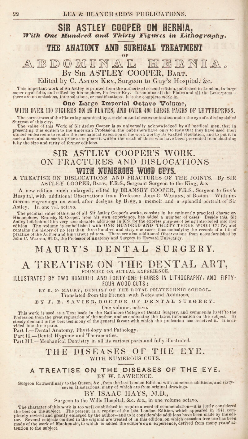 Sie ASTLEY COOPER ON HERNIA, ' Wiih One Hundred and Thirty Tig-ures in Ijithograpluj, THE ANATOMY AND SDHC-ICAl TREATMENT OF ABBOMUTMAIL HUMMHAo By Sir ASTLEY COOPER, Bart. Edited by C. Aston Key, Stirgeon to Guy’s Hospital, &c. This important work of Sir Astley is printed from the authorized second edition, published in London, in large super-royal folio, and edited by his nephew, Professor Key. It contains all the Plates and all the Letterpress— there are no omissions, interpolations, or modifications—it is the complete work in One Xsarge Imperial Octavo Volnme, WITH OVER 110 FIGURES ON % PLATES, AND OVER 400 LARGE PAGES OF LETTERPRESS. The correctness of the Plates is guaranteed by a revision and close examination under the eye of a distinguished Surgeon of this city. The value of this Work of Sir Astley Cooper is so universally acknowledged by all medical men, that in presenting this edition to the American Profession, the publishers have only to state that they have used their utmost endeavours to render the mechanical execution of the work worthy its exalted reputation, and to put it in such a form and at such a price as to place it within the reach of those who'have been prevented from obtaining it by the size and rarity of former editions. SIR ASTLEY COOPER’S WORK. ON FRACTURES AND DISLOCATIONS WITH NDMEROUS WOOD CUTS. A TREATISE ON DISLOCATIONS AND FRACTURES OF THE JOINTS. By SIR ASTLEY COOPER, Bart., F.R.S., Sergeant Surgeon to the King, &c. A new edition much enlarged; edited by BRANSBY COOPER, F.R.S., Surgeon to Guy’s Hospital, with additional Observations from Professor John .0. Warren, of Boston. With nu- merous engravings on wood, after designs by B igg, a memoir and a splendid portrait of Sir Astley. In one vol. octavo. The peculiar value ofthis, as of all Sir Astley Cooper’s works, consists in its eminently practical character. His nephew, Bransby B. Cooper, from his own experience, has added a number of cases. Beside this, Sir Astley left behind him very consideralile additions in MS. for the express purpose of being introduced into this edition. The volume is embellished with ONE HUNDRED AND THIRTY-THREE WOOD CUTS, and contains the history of no less than three hundred and sixty one case?, thus embodying the records of a life of practice of the Author and his various editors. There are also additional Observations from notes furnished by John C. Warren, M.D., the Professor of Anatomy and Surgery in Harvard University. MAURY’S DENTAL S U R G E R Y. A TREATISE ON 'THE DENTAL ART, FOUNDED ON ACTUAL EXPERIENCE. ILLUSTRATED BY TWO HUNDRED AND FORTY-ONE FIGURES IN LITHOGRAPHY. AND FIFTY- FOUR WOOD CUTS: BY B. F. MAURY, DENTIST OF THE ROYAL POLYTECHNIC SCHOOL. Translated from the French, with Notes and Additions, BY J. B. SAVIEE, DOCTOR OF DENTAL SURGERY. One volume, octavo. This work is used as a Text book in the Baltimore College of Dental Surgery, and commends itself to the Profession from the great repuiation of the author, and as embracing the lat.'st information on the subject Its steady demand is the best testimony of the general favour with which the profession has received it. It is di- vided into thn e parts. Part I.—Dental Anatomy, Physiology and Pathology. Part II.—Dental Hygiene and I’Jierapentics. Partin.—Mechanical Dentistry in all its various parts and fully illustrated. THE DISEASES OP TLIEI^YE. WITH NUxMEUOUS CUTS. A TREATISE ON THE DISEASES OF THE EYE. BY W. LAVVRENCE, Surgeon Extraordinary to the Queen, <Src., from the last London Edition, with numerous additions, and sixty- seven Illustrations, many of which are from original drawings. BY ISAAC HAYS, M.D., Surgeon to the Wills Hospital, &c. &c., in one volume octavo. The character of this work is too well established to require a word of commendation—it is justly considered the best on the subject. The present is a reprint of the last London Edition, which appeared in 1811, corn- pletely revised and greatly enlarged by the author—and to it considerable additions have been made by the edi- tor. Several subjects omitted in the original are treated of in this edition, on which occasion free use has been made of the work of Mackenzie, to which is added the editor’s own experience, derived from many years’ at- tention to the subject.