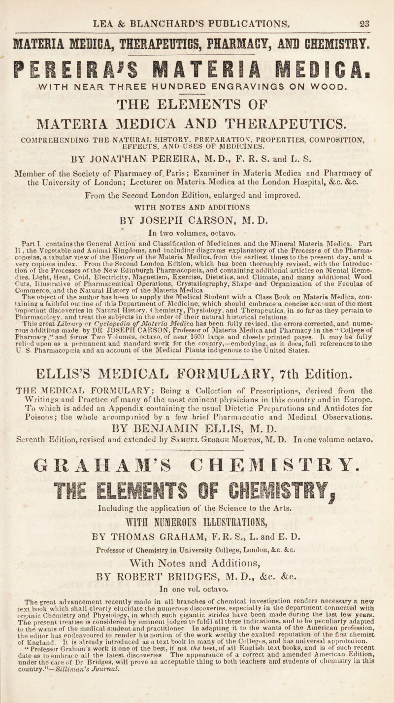 MATERIA MEDICA, THERAPEUTICS, PHARMACY, AN3 CHEMISTRY. PEBEISAi'S MATERTa MED IGA. WITH NEAR. THREE HUNDRED ENGRAVINGS ON WOOD. THE ELET^NTS OF MATERIA MEDICA AND THERAPEUTICS. COMPREHENDING THE NATURAL HISTORY. PREPARATIOV, PROPERTIES, COMPOSITION, EEEEOTS, AND USES OF MEDICINES. BY JONATHAN PEREIRA, M. D., F. R. S. and L. S. Member of the Society of Pharmacy of, Paris; Examiner in Materia Medica and Pharmacy of the University of London; Lecturer on Materia Medica at the London Hospital, &c. &.c. From the Second London Edition, enlarged and improved. WITH NOTES AND ADDITIONS BY JOSEPH CARSON, M. D. In two volumes, octavo. Part I . contains the General Action and Classification of Medicines, and the Mineral Materia Medica. Part II , the Vegetable and Animal Kingdoms, and including diagrams explanatory of the Processfs of the Pharma- copffiias, a tabular view of the History of the Materia Medica, from the earliest times to the present day, and a very copious index. From the Second London Edition, which has been thoroughly revised, with the Inlroduc* tion of the Processes of the New Edinburgh Pharmacopceia, and containing additional articles on Mental Reme- dies, Lisht, Heat, Cold, Electricity, Magnetism, Exercise, Dietetics, and Climate, and many additional Wood Cuts, Illustrative of Pharmaceutical Operations, Crystallography, Shape and Organization of the Feculas of Commerce, and the Natural History of the Materia Medica. The object of the author has been to supply the Medical Student with a Class Book on Materia Medica, con- taining a faithful outline of this Department of Medicine, which should embrace a concise account of the most important discoveries in Natural Hustory, Chemistry, Physiology, and Therapeutics, in so far as they pertain to Pharmacology, and treat the subjects in the order of their natural historical relations This zredX Library or Cyclopedia of Materia Medica has been fully revised, the errors corrected, and nume- rous additions made, by DR JOSEPH CARSON, Professor of Materia Medica and Pharmacy in the “ College of Pharmacy,” and forms Two Volumes, octavo, of near 1G0,J large and closely-printed pages. It maybe fully reli' d upon as a permanent and standard work for the country,—embodying, as it does, full references to the U S. Pharmacopoeia and an account of the Medical Plants indigenous to the United States. ELLIS’S MEDICAL FORMULARY, 7th Edition. THL MEDICAL FORMULARY; Being a Colled ion of Prescriptions, derived from the Writ! ntrs and Practice of many of the most eminent physicians in this country and in Europe. To which is added an Appendix containing the usual Dietetic Preparations and Antidotes for Poison.s; the whole accompanied by a few brief Pharmaceutic and Medical Observations. BY BENJAMIN ELLIS, M. D. Seventh Edition, revised and extended by Samuel Georgp: Morton, M. D. In one volume octavo. GRAHAM’S CHEMISTRY. THE ELEMENTS OF CHEMISTRY, Including the application of the Science to the Arts. WITH NUMEROUS ILLUSTRATIONS, BY THOMAS GRAHAM, F. R. S., L. and E. D, Professor of Chemistry in University College, London, &c. &c. With Notes and Additions, BY ROBERT BRIDGES, M. D., &c. &o. In one voL octavo. The great advancement recently made in all branches of chemical investigation renders necessary a new text book which shall clearly elucidate the numerous discoveries, especially in the department connected with organic Chemistry and Physiology, in which such gigantic strides have been made during the last few years. The present treatise is considered by eminent judges to fulfil all these indications, and to be peculiarly adapted to the wants of the medical student and practitioner In adapting it to the wants of the American profession, the editor has endeavoured to render his portion of the work worthy the exalted reputation of the first chemist of Encland. It is already introduced as a text book in many of the Cullegrs, and has universal approbation. “ Professor Graham’s work is one of the best, if not the best, of all English text books, and is of such recent date as to embrace all the latest discoveries The appearance of a correct and amended American Edition, under the care of Dr Bridges, will prove an acceptable thing to both teachers and students of chemistry in this country.”—SiZZfman’s Journal.