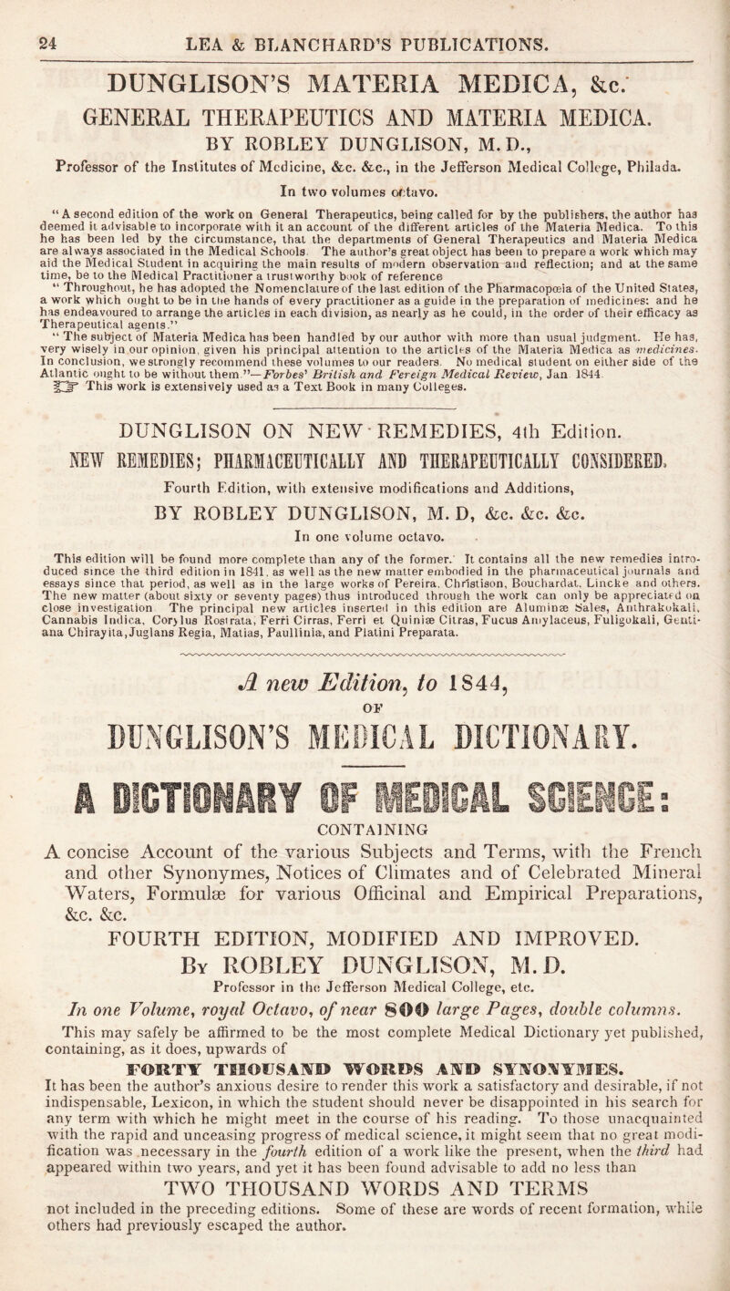 DUNGLISON’S MATERIA MEDICA, &c. GENERAL THERAPEUTICS AND MATERIA MEDICA. BY ROBLEY DUNGLISON, M.D., Professor of the Institutes of Medicine, &.c. &c., in the Jefferson Medical College, Philada. In two volumes octavo. “A second edition of the work on General Therapeutics, being called for by the publishers, the author has deemed it advisable to incorporate with it an account of the different articles of the Materia Medica. To this he has been led by the circumstance, that the departments of General Therapeutics and Materia Medica are always associated in the Medical Schools The author’s great object has been to prepare a work which may aid the Medical Student in acquiring the main results of modern observation and reflection; and at the same time, be to the Medical Practitioner a trustworthy book of reference “ Throughout, he has adopted the Nomenclature of the last edition of the Pharmacopoeia of the United States, a work which ought to be in tlie hands of every practitioner as a guide in the preparation of medicines: and he has endeavoured to arrange the articles in each division, as nearly as he could, in the order of their efficacy as Therapeutical agents.” The subject of Materia Medica has been handled by our author with more than usual judgment. He has, very wisely in our opinion, given his principal attention to the articles of the Materia Medica as medicines. In conclusion, we strongly recommend these volumes to our readers. No medical student on either side of the Atlantic ought to be without them.”—ivories’ British and Fereign Medical Review, Jan 1844. This work is extensively used as a Text Book in many Colleges. DUNGLISON ON NEW • REMEDIES, 4lli Edition. NEW REMEDIES; PHARMICEUTICAIIY AND TBERAPEDTICAIIY CONSIDERED. Fourth E'dition, with extensive modifications and Additions, BY ROBLEY DUNGLISON, M. D, &c. &c. &c. In one volume octavo. This edition will be found more complete than any of the former.' It contains all the new remedies intro- duced since the third edition in 1841, as well as the new matter embodied in the pharmaceutical journals and essays since that period, as well as in the large works of Pereira, Chrlstison, Bouchardat, Lincke and others. The new matter (about sixty or seventy pages) thus introduced through the work can only be appreciated on close investigation The principal new articles inserteil in this edition are Aluminte Sales, Anthrakokali, Cannabis Indica, Cor>lus Rost rata, Ferri Cirras, Ferri et Quiniee Citras, Fucus Amylaceus, Fuligokali, Genti- ana Chirayila, Juglans Regia, Matias, Paullinia, and Platini Preparata. new Edition^ to 1844, OF DUNGLISON’S MEDICAL DICTIONARY. k ICTliiliY m IIESiCiL SGIEI CONTAINING A concise Account of the various Subjects and Terms, with the French and other Synonymes, Notices of Climates and of Celebrated Mineral Waters, Formulae for various Officinal and Empirical Preparations, &c. &c. FOURTH EDITION, MODIFIED AND IMPROVED. By ROBLEY DUNGLISON, M.D. Professor in the Jefferson Medical College, etc. In one Volume^ royal Octavo^ of near 800 large Pages^ double columns. This may safely be affirmed to be the most complete Medical Dictionary yet published, containing, as it does, upwards of FORTY TIIOFSAYO WORDS AND SYNO.’^YMFS. It has been the author’s anxious desire to render this 'wmrk a satisfactory and desirable, if not indispensable, Lexicon, in ■which the student should never be disappointed in his search for any term -with which he might meet in the course of his reading. To those unacquainted with the rapid and unceasing progress of medical science, it might seem that no great modi- fication was necessary in the fourth edition of a work like the present, when the third had appeared within two years, and yet it has been found advisable to add no less than TWO THOUSAND WORDS AND TERMS not included in the preceding editions. Some of these are words of recent formation, while others had previously escaped the author.