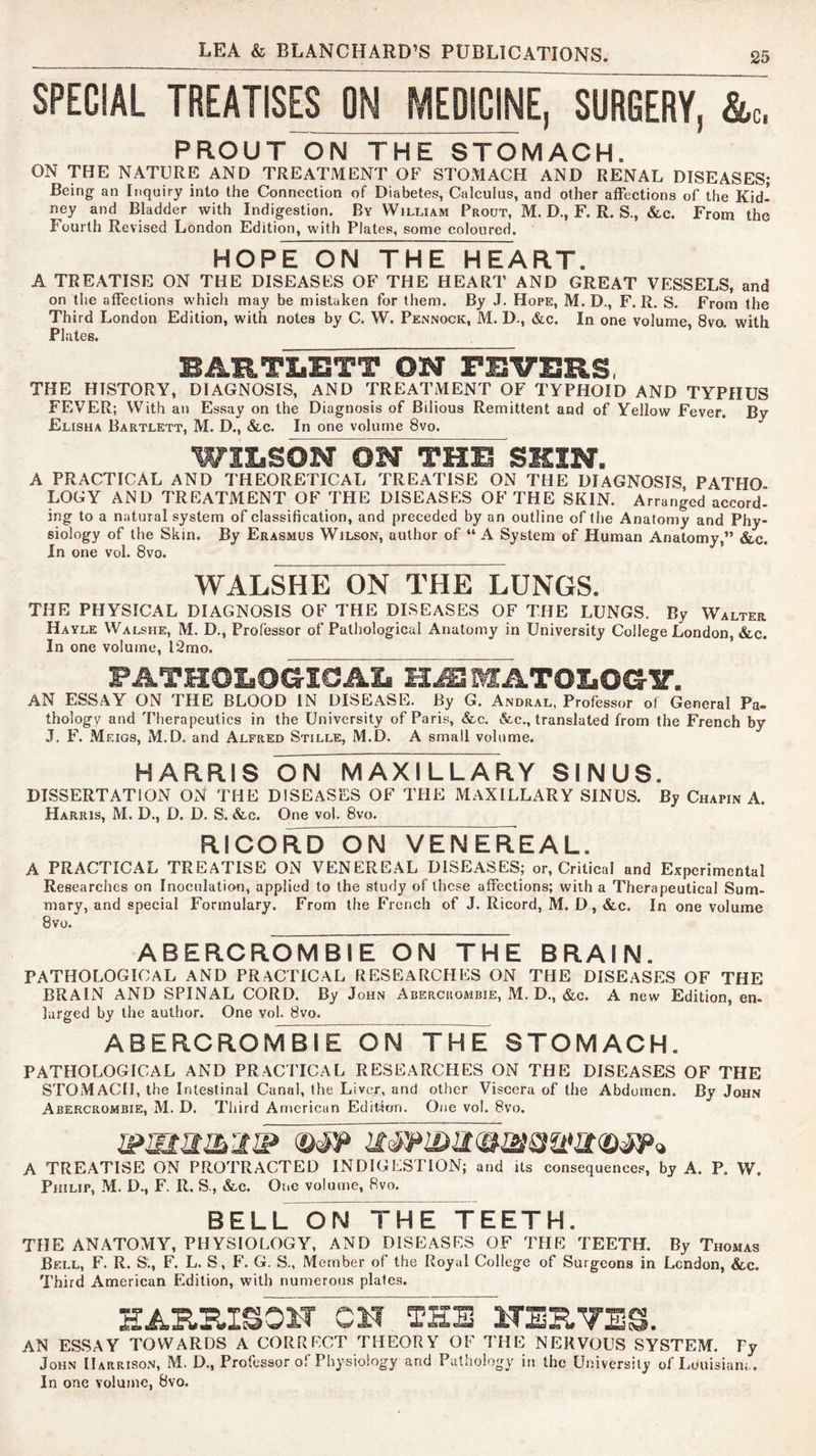 SPECIAL TREATISES ON MEDICINE, SURGERY, &c, PROUT ON THE STOMACH. ON THE NATURE AND TREATMENT OF STOMACH AND RENAL DISEASES; Being an Inquiry into the Conneetion of Diabetes, Calculus, and other affections of the Kid- ney and Bladder with Indigestion. By William Prout, M. D., F. R. S., &c. From the Fourth Revised London Edition, with Plates, some coloured. HOPE ON THE HEART. A TREATISE ON THE DISEASES OF THE HEART AND GREAT VF:SSELS, and on the affections which may be mistaken for them. By J. Hope, M. D., F. R, S. From the Third London Edition, with notes by C. W. Pennock, M. D., &c. In one volume, 8vo. with Plates. BARTLETT ON FEVERS, THE HISTORY, DIAGNOSIS, AND TREATMENT OF TYPHOID AND TYPHUS FEVER; With an Essay on the Diagnosis of Bilious Remittent and of Yellow Fever. By Elisha Bartlett, M. D., &,c. In one volume 8vo. WILSON ON THE SKIN. A PRACTICAL AND THEORETICAL TREATISE ON THE DIAGNOSIS PATHO LOGY AND TREATMENT OF THE DISEASES OF THE SKIN. Arranged accord- ing to a natural system of classification, and preceded by an outline of the Anatomy and Phy- siology of the Skin. By Erasmus Wilson, author of “A System of Human Anatomy,” &c. In one vol. 8vo. WALSHE ON THE LUNGS. THE PHYSICAL DIAGNOSIS OF THE DLSEASES OF THE LUNGS. By Walter Hayle Walshe, M. D., Professor of Pathological Anatomy in University College London, &c. In one volume, l2mo. FATHOIsOCJICJAIji H^MATOl.OG-B’. AN ESSAY ON THE BLOOD IN DISEASE. By G. Andral, Professor of General Pa. thology and Therapeutics in the University of Paris, See. &e., translated from the French by J. F. Meigs, M.D. and Alfred Stille, M.D. A small volume. HARRIS ON MAXILLARY SINUS. DISSERTATION ON THE DISEASES OF THE MAXILLARY SINUS. By Chapin A. Harris, M. D., D. D. S. &c. One vol. 8vo. R!CORD~ON VENEREAL. A PRACTICAL TREATISE ON VENEREAL DISEASES; or, Critical and Experimental Researches on Inoculation, applied to the study of these affections; wiih a Therapeutical Sum- mary, and special Formulary. From the French of J. Ricord, M. D, &c. In one volume 8 VO. ABERCROMBIE ON THE BRAIN. pathological and PRACTICAL RESEARCHES ON THE DISEASES OF THE BRAIN AND SPINAL CORD. By John Abercrombie, M. D., &c. A new Edition, en- larged by the author. One vol. 8vo. ABERCROMBM^OrTTHE STOMACH. PATHOLOGICAL AND PRACTICAL RESEARCHES ON THE DISEASES OF THE STOMACH, the Intestinal Canal, the Liver, and other Viscera of the Abdomen. By John Abercrombie, M. D. Third American EdHilon. One vol. 8vo. A TREATISE ON PROTRACTED INDIGESTION; and ils consequences, by A. P. W. Philip, M. D., F. R, S., &-c. One volume, 8vo. BEL L T H E T E E T H. THE ANATOMY, PHYSIOLOGY, AND DISEASES OF THE TEETH. By Thomas Bell, F. R. S'., F. L. S, F. G. S., Member of the Royal College of Surgeons in London, &c. Third American Edition, with numerous plates. AN ESSAY TOWARDS A CORRFCT THEORY OF THE NERVOUS SYSTEM. Fy John Harrison, M. D., Professor of Physiology and Pathology in the University of Louisiam.. In one volume, 8vo.