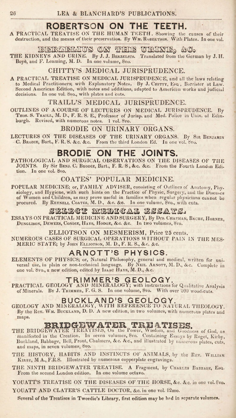 ROBERTSON ON THE TEETH. A PRACTICAL TREATISE ON THE HUMAN TEETH. Shovvinjj the causes of Iheir destruction, and the means of their preservation. IJy Wm, Robertson. VVith Plates. In one vol. THE KIDNEYS AND URINE. By J. J. Bereeeius. Translated from the German by J. H. Boye, and P. Learning, M. D. In one volume, 8vo. CHITTY’S MEDICAL JURI^RUDENCE. A PRACTICAL TREATISE ON MEDICAL JURISPRUDENCE, and all the laws relating to Medical Practitioners; with Explanatory Notes. By J. Chitty, Esq , Barrister at Law. Second American Edition, with notes and additions, adapted to American works and judicial decisions. In one vol. 8vo., with plates and cuts. TRAILL’S MEdTcAL^JURISPRUDENCE. OUTLINES OF A COURSE OF LECTURES ON MEDICAL JURISPRUDENCE. By Thos. S. Trail!., M. D., F. R. S. E., Professor of Jurisp. and Med. Police in Univ. of Edin- burgh. Revised, with numerou.s notes. 1 vol. 8vo. BRODIE ON URINARY ORGANS. LECTURES ON THE DISEASES OF THE URINARY ORGANS. By Sm Benjamin C. Brodie, Bart., F, R. S. &c. &c. From the third London Ed. In one vol. 8vo. BRODIE ON THE JOINTS. PATHOLOGICAL AND SURGICAL OBSERVATIONS ON THE DISEASES OF THE JOINTS. By Sir Benj. C. Brodie, Bart., F. R. S, &.c. &c. From the Fourth London Edi- tion. In one vol. 8vo. COATES’ POPULAR MEDICINE. POPULAR MEDICINE; or, FAMILY ADVISER, consisting of Outlines of Anatomy, Phy- siology, and Hygiene, with such hints on the Practice of Physic, Surgery, and the Diseases of Women and Children, as may prove useful in families when regular physicians cannot be procured. By Reynell Coates, M. D., &,c. &c. In one volume, 8vo., with cuts. ESSAYS ON PRACTICAL MEDICINE AND SURGERY, By Drs. Chapman, Bache, Horner, Dunglison, Dewees, Condie, PIays, Hodge, &c. &c. In two volumes, 8vo. ELLIOTSON ON MESMERISM, Price 25 cents. NUMEROUS CASES OF SURGICAL OPERATIONS WITHOUT PAIN IN THE IVIES- MERIC STATE; by John Elliotson, M. D., F. R. S., &c. &c. ARNOTT’S PHYSICS. ELEMENTS OF PHYSICS; or, Natural Philosophy, general and medical, written for uni- versal use, in plain or non-technical language. By Neil. Arnott, M. D., &c. Complete in one vol. 8vo., a new edition, edited by Isaac Hays, M. D., &c. TRIMMER’S GEOLOGY. PRACTICAL GEOLOGY AND MINERALOGY; with instructions for Qualitative Analysis ofMinerals. By J. Trimmer, F. G. S. In one volume, 8vo. With over iiOO wood-cuts. BUCKLAND’S GEOLOGY. GEOLOGY AND MINERALOGY, V\ ITH REFERENCE TO NA'1 URAL THEOLOGY. By the Rev. Wm. Buckland, D. D. A new editiun, in two volumes, with numerous plates and maps. BRIDGEWATER TREATISES. THE BRIDGEVVA'l'ER TREAT'lSJaS, On tlie Power, Wisdom, and Goodness of God, as manifested in the Creation. In seven volumes, 8vo. Containing Essays by Roget, Kirby, Buckland, Babbage, Bell, Prout, Chalmers, &c. lYc., and illustrated by numerous plates, cuts, and maps, in seven volumes, 8vo. THE PIISTORY, PIABITS AND INSTINCTS OF ANIMALS, by the Rev. William Kirby, M A., F.R.S. Illustrated by numerous copperplate engravings. THE NINTH BRIDGEWATER TREA'PISE. A Fragment, by Charles Babb.vge, Esq. From tile second London edition. In one volume octavo. YOUATT’S TREATISE ON THE DISEASES OF THE HORSE, &c. &c. in one vol.Svo. YOU ATT AND CLATER’S CATTLE DOCTOR, &c. in one vol. 12mo. Several of the Treatises in Tweedie’s Library, first edition maybe hrd in separate volumes.