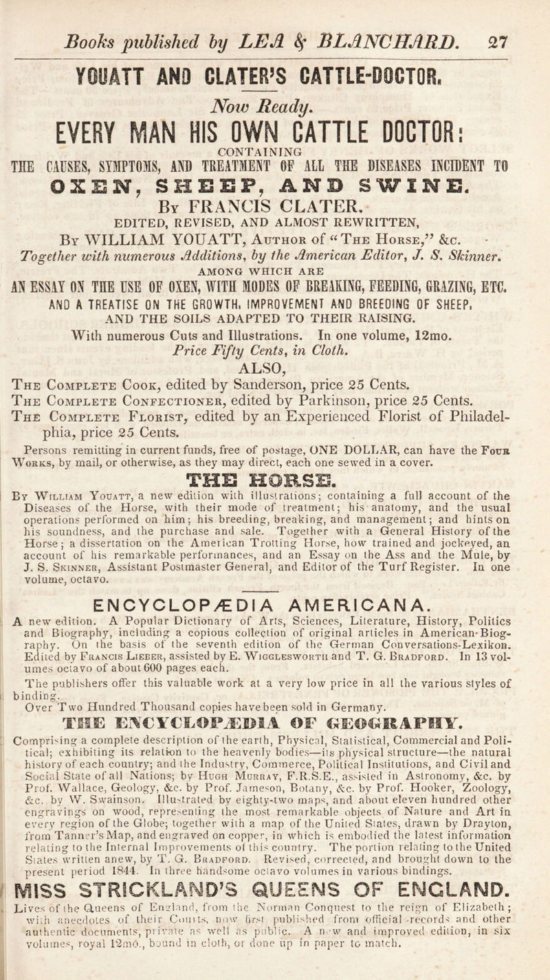 YOOm ANO CLATER’S CATTLE-DOCTOR, Noio Ready, EVERY MAN HIS OWN CATTLE DOCTOR i CONTAINING THE CAUSES, SYMPTOMS, AND TREATMENT GE ALL THE DISEASES INCIDENT TO OXSN, SHEEP, ANB SWINE- By FRANCIS CLATER, EDITED, REVISED, AND ALMOST REWRITTEN, By william YOUATT, Author of ‘^^The Horse/’ &c. Together with numerous Additions^ hy the American Editor^ J, S. Skinner, AMONG WHICH ARE AN ESSAY ON THE USE OF OXEN, WITH MODES OF BREAKING, FEEDING, GRAZING, ETC. ANO A TREATISE ON THE GROWTH. IMPROVEMENT AND BREEDING OF SHEEP. AND THE SOILS ADAPTED TO THEIR RAISING. With numerous Cuts and Illustrations. In one volume, 12mo. Price Fifty Cents^ in Cloth, ALSO, The Complete Cook, edited by Sanderson, price 25 Cents. The Complete Confectioner, edited by Parkinson, price 25 Cents. The Complete Florist, edited by an Experienced Florist of Philadel- phia, price 25 Cents. Persons remitting in current funds, free of postage, ONE DOLLAR, can have the Four AVorks, by mail, or otherwise, as they may direct, each one sewed in a cover. THS HOB.SB. By William Youatt, a new edition with illustrations; containing a full account of the Diseases of the Horse, v/ith their mode of treatment; his anatomy, and the usual operations performed on him; his breeding, breaking, and management; and hints on his soundness, and the purchase and sale. Together with a General History of the Horse; a dissertation on the American Trotting Horse, how trained and jockeyed, an. account of his remarkable performances, and an Essay on the Ass and the Mule, by J. S. Skinner, Assistant Postmaster General, and Editor of the Turf Register. In one volume, octavo. ENCYCLOPAEDIA AMERICANA. A new edition. A Popular Dictionary of Arts, Sciences, Literature, History, Politics and Biography, including a copious collection of original articles in American*Biog- raphy. On the basis of the seventh edition of ihe German Conversations-Lexikon. Edited by Francis Lieber, assisted by E. Wiggleswortii and T. G. Bradford. In 13 vol- umes octavo of about 600 pages each. The publishers offer this valuable work at a very low price in all the various styles of binding.. Over Two Hundred Thousand copies have been sold in Germany. Tim OF Comprising a complete description of the earth, Physical, Statistical, Commercial and Poli- tical; exhibiting its relation to the heavenly bodies—iis physical structure—the natural history of each counliy; and the Industry, Commerce, Political Institutions, and Civil and Social State of all Nations; by Hugh Murray, P.R.S.E., assisted in Astronomy, &c. by Prof. Wallace, Geology, &c. by Prof. Jameson, Botany, &c. by Prof. Flooker, Zoology, &c. by W. Swainson. Illustrated by eighty-two maps, and about eleven hundred other engravings on wood, representing the most remarkable objects of Nature and Art in every region of the Globe; together with a map of the United Slates, drawn by Drayton, from Tanner’s Map, and engraved on copper, in which is embodied the latest information relating to the Internal Improvements of this country. The portion relating to the United Stales written anew, by T. G. Bradford. Revised, corrected, and brought down to the present period 1844. In three handsome ociavo volumes in various bindings. MISS STRICKLAND’S QUEENS OF ENGLAND. Lives of the (Aueens of Enulnnd, from the Norman Conquest to the reign of Elizabeth; witit anecdotes of their Couits, now (irsi publislied from official-records and other authentic documents, private as well as public. A new and improved edition, in six volume.'^, royal P2mb., bound in cloth, or done up in paper to match.