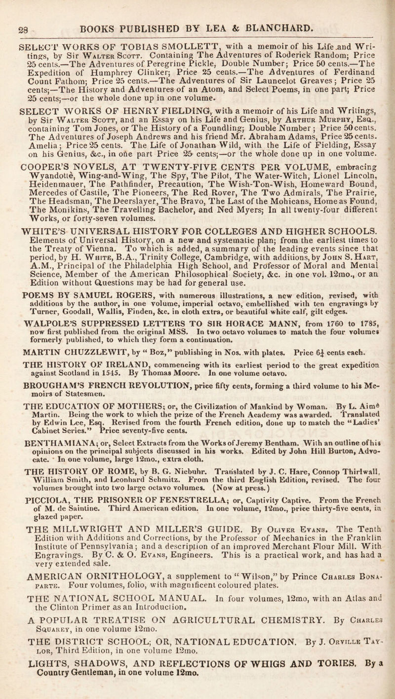 SELLCT WORKS OP TOBIAS SMOLLETT, with a memoir of his Life .and Wri- tings, by Sir Walter Scott. Containing The Adventures of Roderick Random; Price 25 cents.—The Adventures of Peregrine Pickle, Double Number; Price 50 cents.—The Expedition of Humphrey Clinker; Price 25 cents.—The Adventures of Ferdinand Count Fathom; Price 25 cents.—The Adventures of Sir Launcelot Greaves; Price 25 cents;—The History and Adventures of an Atom, and Select Poems, in one part; Price 25 cents;—or the whole done up in one volume. SELECT WORKS OF HENRY FIELDING, with a memoir of his Life and Writings, by Sir Walter Scott, and an Essay on his Life and Genius, by Arthur Murphy, Esa., containing Tom Jones, or The History of a Foundling; Double Number ; Price 50 cents. The Adventures of Joseph Andrews and his friend Mr. Abraham Adams, Price 25 cents. Amelia; Price 25 cents. The Life of Jonathan Wild, with the Life of Fielding, Essay on his Genius, &c., in one part Price 25 cents;—or the whole done up in one volume. COOPER’S NOVELS, AT TWENTY-FIVE CENTS PER VOLUME, embracing Wyandotte, Wing-and-Wing, The Spy, The Pilot, The Water-Witch, Lionel Lincoln, Heidenmauer, The Pathfinder, Precaution, The Wish-Ton-Wish, Homeward Bound, Mercedes of Castile, The Pioneers, The Red Rover, The Two Admirals, The Prairie, The Headsman, The Deerslayer, The Bravo, The Last of the Mohicans, Home as Found, The Monikins, The Travelling Bachelor, and Ned Myers; In all twenty-four different Works, or forty-seven volumes. WHITE’S UNIVERSAL HISTORY FOR COLLEGES AND HIGHER SCHOOLS. Elements of Universal History, on a new and systematic plan; from the earliest times to the Treaty of Vienna. To which is added, a summary of the leading events since that period, by H. White, B.A., Trinity College, Cambridge, with additions, by John S. Hart, A.M., Principal of the Philadelphia High School, and Professor of Moral and Mental Science, Member of the American Philosophical Society, &c. in one vol. 12rao., or an Edition without Guestions may be had for general use. POEMS BY SAMUEL ROGERS, with numerous illustrations, a new edition, revised, with additions by the author, in one volume, imperial octavo, embellished with ten engravings by Turner, Goodall, Wallis, Finden, &c. in cloth extra, or beautiful white calf, gilt edges. WALPOLE’S SUPPRESSED LETTERS TO SIR HOR/ICE MANN, from 1760 to 1785, now first published from the original MSS. In two octavo volumes to match the four volumes formerly published, to which they form a continuation. MARTIN CHUZZLEWIT, by “ Boz,” publishing in Nos. with plates. Price 6^ cents each. THE HISTORY OF IRELAND, commencing with its earliest period to the great expedition against Scotland in 1545. By Thomas Moore. In one volume octavo. BROUGHAM’S FRENCH REVOLUTION, price fifty cents, forming a third volume to his Me- moirs of Statesmen. THE EDUCATION OF MOTHERS; or, the Civilization of Mankind by Woman. By L. Aim^ Martin. Being the work to which the prize of the French Academy was awarded. Translated by Edwin Lee, Esq. Revised from the fourth French edition, done up to match the “Ladies’ Cabinet Series.” Price seventy-five cents. BENTHAMIANA; or. Select Extracts from the Works of Jeremy Bentham. With an outline of his opinions on the principal subjects discussed in his works. Edited by John Hill Burton, Advo- cate. ‘ In one volume, large 12mo., extra cloth. THE HISTORY OF ROME, by B. G. Niebuhr. Translated by J. C. Hare, Connop Thirlw'all, William Smith, and Leonhard Schmitz. From the third English Edition, revised. The four volumes brought into two large octavo volumes. (Now at press.) PICCIOLA, THE PRISONER OF FENESTRELLA; or. Captivity Captive. From the French of M. de Sainline. Third American edition. In one volume, 12mo., price thirty-five cents, in glazed paper. THE MILLWRIGHT AND MILLER’S GUIDE. By Oliver Evans. The Tenth Edition with Additions and Corrections, by the Professor of Mechanics in the Franklin Institute of Pennsylvania; and a description of an improved Merchant Flour Mill. With Engravings. By C. & O. Evans, Engineers. This is a practical work, and has had a very extended sale. AMERICAN ORNITHOLOGY, a supplement to “ Wilson,” by Prince Charles Bona- parte. Four volumes, folio, with magnificent coloured plates. THE NATIONAL SCHOOL MANUAL. In four volumes, 12mo, with an Atlas and the Clinton Primer as an Introduction. A POPULAR TREATISE ON AGRICULTURAL CHEMISTRY. By Charles SauAREY, in one volume 12mo. THE DISTRICT SCHOOL; OR, NATIONAL EDUCATION. By J. Orville Tay- lor, Third Edition, in one volume 12mo. LIGHTS, SHADOWS, AND REFLECTIONS OF WHIGS AND TORIES. By a Country Gentleman, in one volume 12mo.