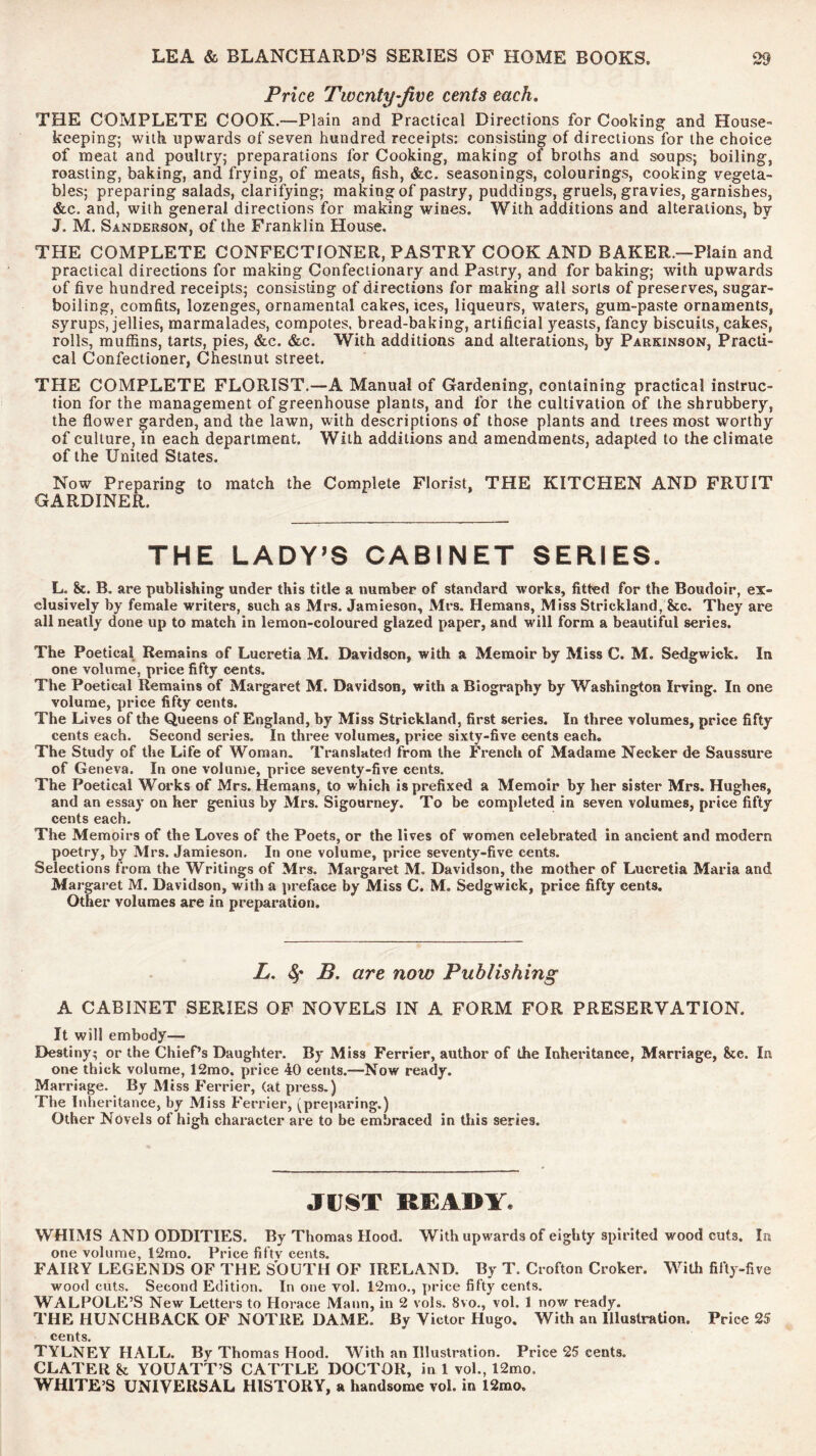 Price Twenty-five cents each, THE COMPLETE COOK.—Plain and Practical Directions for Cooking and House- keepingj with upwards of seven hundred receipts: consisting of directions for the choice of meat and poultry; preparations for Cooking, making of broths and soups; boiling, roasting, baking, and frying, of meats, fish, &c. seasonings, colourings, cooking vegeta- bles; preparing salads, clarifying; making of pastry, puddings, gruels, gravies, garnishes, &c. and, with general directions for making wines. With additions and alterations, by J. M. Sanderson, of the Franklin House. THE COMPLETE CONFECTIONER, PASTRY COOK AND BAKER.—Plain and practical directions for making Confectionary and Pastry, and for baking; with upwards of five hundred receipts; consisting of directions for making all sorts of preserves, sugar- boiling, comfits, lozenges, ornamental cakes, ices, liqueurs, waters, gum-paste ornaments, syrups, jellies, marmalades, compotes, bread-baking, artificial yeasts, fancy biscuits, cakes, rolls, muffins, tarts, pies, &c. &c. With additions and alterations, by Parkinson, Practi- cal Confectioner, Chestnut street. THE COMPLETE FLORIST.—A Manual of Gardening, containing practical instruc- tion for the management of greenhouse plants, and for the cultivation of the shrubbery, the flower garden, and the lawn, with descriptions of those plants and trees most worthy of culture, in each department. With additions and amendments, adapted to the climate of the United States. Now Preparing to match the Complete Florist, THE KITCHEN AND FRUIT GARDINER. THE LADY’S CABINET SERIES. L. &. B, are publishing under this title a number of standard works, fitted for the Boudoir, ex- clusively by female writers, such as Mrs. Jamieson, Mi’S. Hemans, Miss Strickland, &c. They are all neatly done up to match in lemon-coloured glazed paper, and will form a beautiful series. The Poetical Remains of Lucretia M. Davidson, with a Memoir by Miss C. M. Sedgwick. In one volume, price fifty cents. The Poetical Remains of Margaret M. Davidson, with a Biography by Washington Irving. In one volume, price fifty cents. The Lives of the Queens of England, by Miss Strickland, first series. In three volumes, price fifty cents each. Second series. In three volumes, price sixty-five cents each. The Study of the Life of Woman. Translated from the French of Madame Necker de Saussure of Geneva. In one volume, price seventy-five cents. The Poetical Works of Mrs. Hemans, to which is prefixed a Memoir by her sister Mrs. Hughes, and an essay on her genius by Mrs. Sigourney. To be completed in seven volumes, price fifty cents each. The Memoirs of the Loves of the Poets, or the lives of women celebrated in ancient and modern poetry, by Mrs. Jamieson, In one volume, price seventy-five cents. Selections from the Writings of Mrs. Margaret M. Davidson, the mother of Lucretia Maria and Margaret M. Davidson, with a preface by Miss C. M. Sedgwick, price fifty cents. Other volumes are in preparation. L, B. are now Publishing A CABINET SERIES OP NOVELS IN A FORM FOR PRESERVATION. It will embody— Destiny; or the Chief’s Daughter. By Miss Ferrier, author of the Inheritance, Marriage, See. In one thick volume, 12mo. price 40 cents.—Now ready. Marriage. By Miss Ferrier, (at press.) The Inheritance, by Miss Ferrier, (preparing.) Other Novels of high character are to be embraced in this series. JUST READY. WHIMS AND ODDITIES. By Thomas Hood. With upwards of eighty spirited wood cuts. In one volume, 12mo. Price fiftv cents. FAIRY LEGENDS OF THE SOUTH OF IRELAND. By T. Crofton Croker. With fifty-five wood cuts. Second Edition. In one vol. 12mo., price fifty cents. WALPOLE’S New Letters to Horace Mann, in 2 vols. 8vo., vol. 1 now ready. THE HUNCHBACK OF NOTRE DAME. By Victor Hugo. With an Illustration. Price 25 cents TYLNEY HALL. By Thomas Hood. With an Illustration. Price 25 cents. CLATER k YOUATT’S CATTLE DOCTOR, in 1 vol., 12mo. WHITE’S UNIVERSAL HISTORY, a handsome vol. in 12mo.