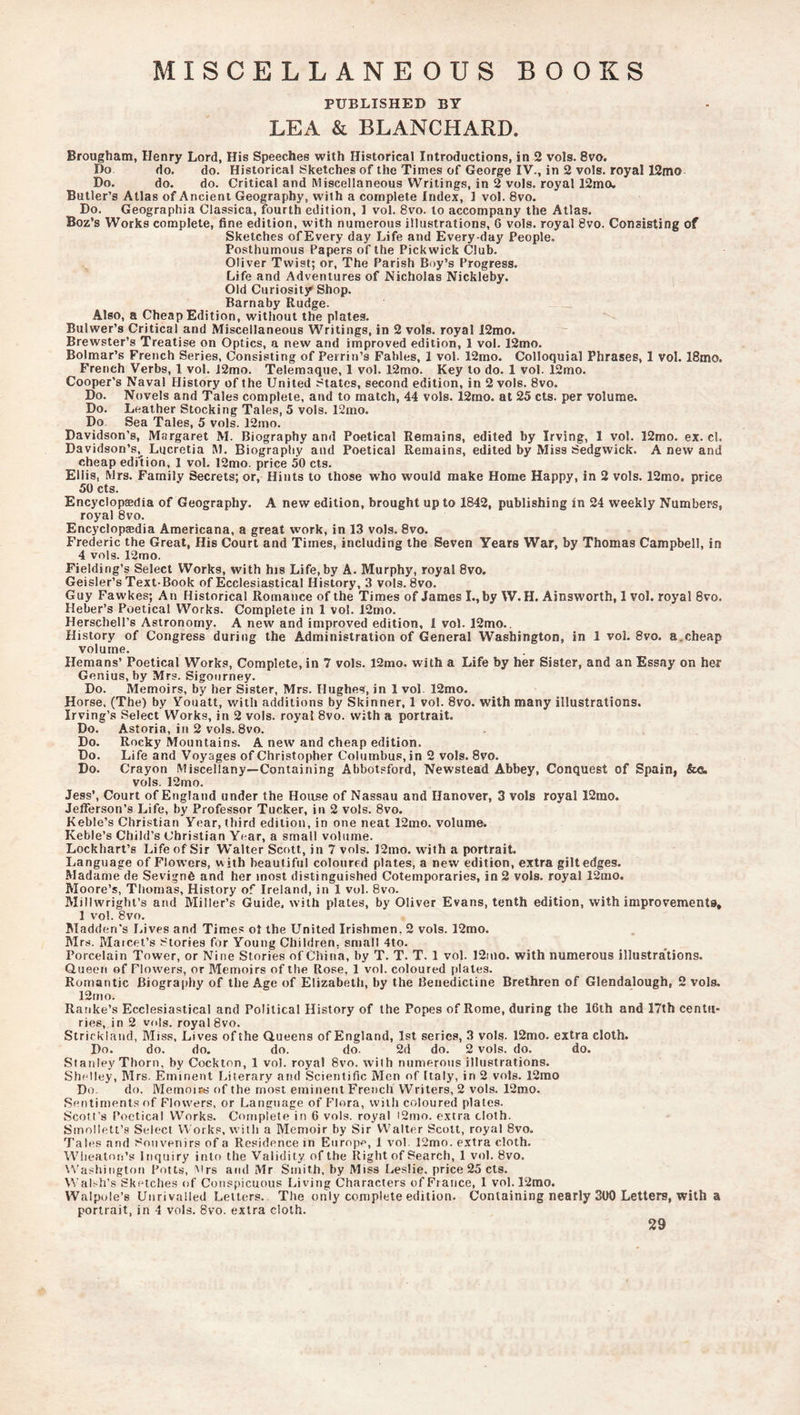 MISCELLANEOUS BOOKS PUBLISHED BY LEA & BLANCHARD. Brougham, Henry Lord, His Speeches with Historical Introductions, in 2 vols. 8vo, Do do. do. Historical Sketches of the Times of George IV., in 2 vols. royal 12mo Do. do. do. Critical and Miscellaneous Writings, in 2 vols. royal 12mo. Butler’s Atlas of Ancient Geography, with a complete Index, 1 vol. 8vo. Do. Geographia Classica, fourth edition, 1 vol. 8vo. to accompany the Atlas. Boz’s Works complete, fine edition, with numerous illustrations, 6 vols. royal 8vo. Consisting of Sketches of Every day Life and Everyday People. Posthumous Papers of the Pickwick Club. Oliver Twist; or. The Parish Boy’s Progress. Life and Adventures of Nicholas Nickleby. Old Curiosity Shop. Barnaby Rudge. Also, a Cheap Edition, without the plates. Bulwer’s Critical and Miscellaneous Writings, in 2 vols. royal 12mo. Brewster’s Treatise on Optics, a new and improved edition, 1 vol. 12mo. Bolmar’s French Series, Consisting of Perrin’s Fables, 1 vol. 12mo. Colloquial Phrases, 1 vol. 18mo. French Verbs, 1 vol. J2mo. Telemaque, 1 vol. 12mo. Key to do. 1 vol. 12mo. Cooper’s Naval History of the United States, second edition, in 2 vols. 8vo. Do. Novels and Tales complete, and to match, 44 vols. 12mo. at 25 cts. per volume. Do. Leather Stocking Tales, 5 vols. 12mo. Do Sea Tales, 5 vols. 12mo. Davidson’s, Margaret M. Biography and Poetical Remains, edited by Irving, 1 vol. 12mo. ex. cl. Davidson’s, Lucretia M. Biography and Poetical Remains, edited by Miss Sedgwick. A new and cheap edition, 1 vol. 12mo. price 50 cts. Ellis, Mrs. Family Secrets; or. Hints to those who would make Home Happy, in 2 vols. 12mo. price 50 cts. Encyclopaedia of Geography. A new edition, brought up to 1842, publishing in 24 weekly Numbers, royal 8vo. Encyclopaedia Americana, a great work, in 13 vols. 8vo. Frederic the Great, His Court and Times, including the Seven Years War, by Thomas Campbell, in 4 vols. 12mo. Fielding’s Select Works, with hjs Life,by A. Murphy, royal 8vo, Geisler’s Text Book of Ecclesiastical History, 3 vols. 8vo. Guy Fawkes; An Historical Romance of the Times of James I., by W. H. Ainsworth, 1 vol. royal 8vo. Heber’s Poetical Works. Complete in 1 vol. 12mo. Herschell’s Astronomy. A new and improved edition, 1 vol. 12mo.. History of Congress during the Administration of General Washington, in 1 vol. 8vo. a.cheap volume. Hemans’ Poetical Works, Complete, in 7 vols. 12mo. with a Life by her Sister, and an Essay on her Genius, by Mrs. Sigourney. Do. Memoirs, by her Sister, Mrs. Hughes, in 1 vol. 12mo. Horse, (The) by Vouatt, with additions by Skinner, 1 vol. 8vo. with many illustrations. Irving’s Select Works, in 2 vols. royal 8vo. with a portrait. Do. Astoria, in 2 vols. 8vo. Do. Rocky Mountains. A new and cheap edition. Do. Life and Voyages of Christopher Columbus, in 2 vols. 8vo. Do. Crayon Miscellany—Containing Abbotsford, Newstead Abbey, Conquest of Spain, Sco. vols. 12mo. Jess’, Court of England under the House of Nassau and Hanover, 3 vols royal 12mo. Jefferson’s Life, by Professor Tucker, in 2 vols. 8vo. Keble’s Christian Year, third edition, in one neat 12mo. volume. Keble’s Child’s Christian Year, a small volume. Lockhart’s Life of Sir Walter Scott, in 7 vols. ]2mo. with a portrait. Language of Flowers, with beautiful coloured plates, a new edition, extra gilt edges. Madame de Sevignfi and her most distinguished Cotemporaries, in 2 vols. royal 12mo. Moore’s, Thomas, History of Ireland, in 1 vol. 8vo. Millwright’s and Miller’s Guide, with plates, by Oliver Evans, tenth edition, with improvements, 1 vol. 8vo. Madden’s Lives and Times ot the United Irishmen, 2 vols. 12mo. Mrs. Maicet’s Stories for Young Children, small 4to. Porcelain Tower, or Nine Stories of China, by T. T. T. 1 vol. 12ino. with numerous illustrations. Queen of Flowers, or Memoirs of the Rose, 1 vol. coloured plates. Romantic Biogra[)hy of the Age of Elizabeth, by the Benedictine Brethren of Glendalough, 2 vols. 12mo. Ranke’s Ecclesiastical and Political History of the Popes of Rome, during the 16th and 17th centu- ries, in 2 vols. royal 8vo. Strickland, Miss, Lives of the Queens of England, 1st series, 3 vols. 12mo. extra cloth. Do. do. do. do. do 2d do. 2 vols. do. do. Stanley Thorn, by Cockton, 1 vol. royal 8vo. with numerous illustrations. Shelley, Mrs. Eminent Literary and Scientific Men of Italy, in 2 vols. 12mo Do. do. Memoir.^ of the most eminent French Writers, 2 vols. 12mo. Sentiments of Flowers, or Language of Flora, with coloured plates. Scott's Poetical Works. Conipiele in 6 vols. royal i2mo. extra cloth. Smollett’s Select Works, with a Memoir by Sir Walter Scott, royal 8vo. Tabes and Souvenirs of a Residence in Europ.-', 1 vol. 12mo. extra cloth. Wiieaton’s Inquiry into the Validity of the Right of Search, 1 vol. 8vo. \^’ashington Potts, Mrs and Mr Smith, by Miss Leslie, price 25 cts. Walsh’s Sketches of Conspicuous Living Characters of France, 1 vol. 12mo. Walpole’s Unrivalled Letters. The only complete edition. Containing nearly 300 Letters, with a portrait, in 4 vols. 8vo. extra cloth. 29