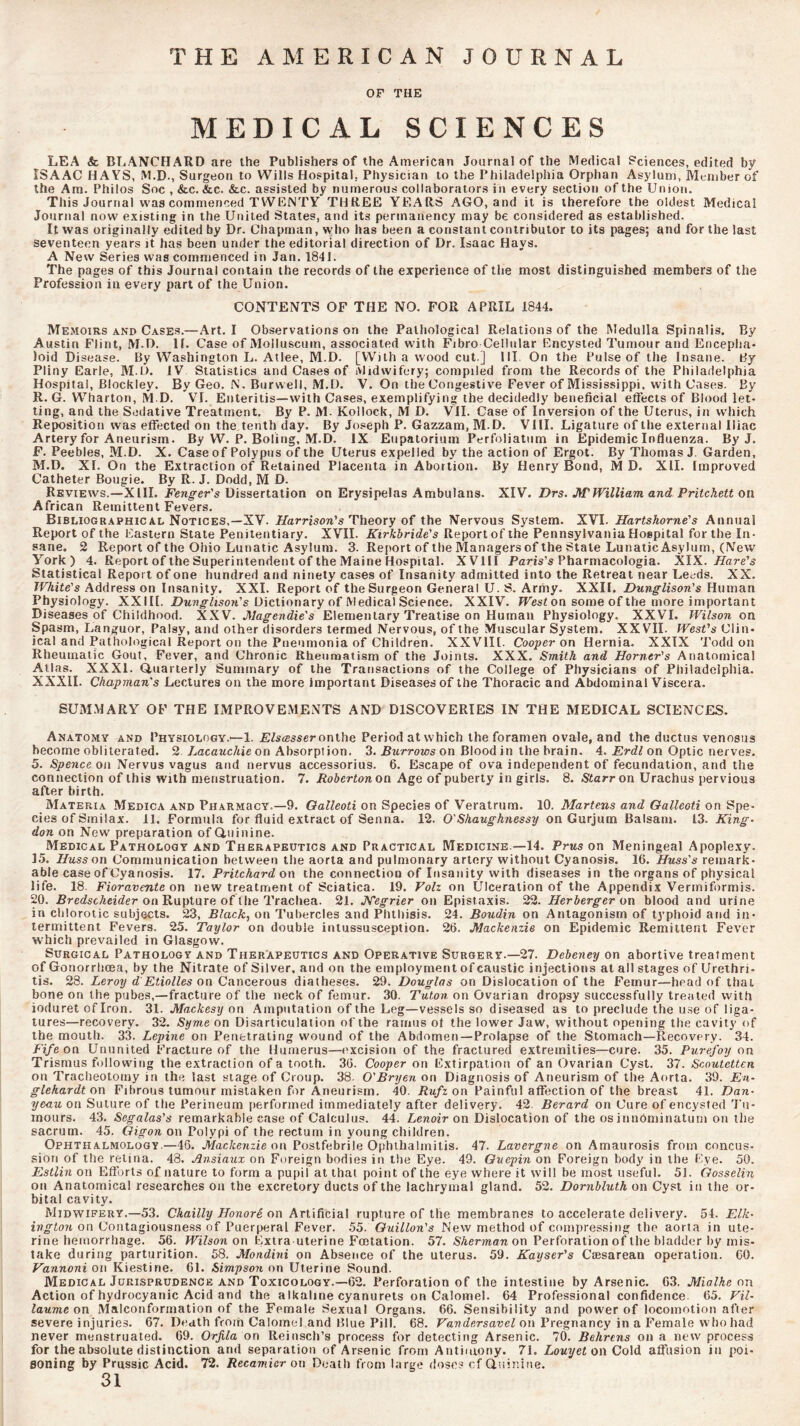 THE AMERICAN JOURNAL OF THE MEDICAL SCIENCES LEA & BLANCHARD are the Publishers of the American Journal of the Medical Sciences, edited by ISAAC HAYS, M.D., Surgeon to Wills Hospital, Physician to the Philadelphia Orphan Asylum, Member of the Am. Philos Soc , &c. &c. &c. assisted by numerous collaborators in every section of the Union. This Journal was commenced TWENTY THREE YEARS AGO, and it is therefore the oldest Medical Journal now existing in the United States, and its permanency may be considered as established. It was originally edited by Dr. Chapman, who has been a constant contributor to its pages; and for the last seventeen years it has been under the editorial direction of Dr. Isaac Hays. A New Series was commenced in Jan. 1841. The pages of this Journal contain the records of the experience of the most distinguished members of the Profession in every part of the Union. CONTENTS OF THE NO. FOR APRIL 1844. Memoirs and Cases.—Art. I Observations on the Pathological Relations of the Medulla Spinalis. By Austin Flint, M.D. If. Case of Molluscum, associated with Fibro Cellular Encysted Tumour and Encepha* loid Disease. By Washington L. Atlee, M.D. [With a wood cut ] III. On the Pulse of the Insane. By Pliny Earle, M.H. IV Statistics and Cases of Midwifery; compiled from the Records of the Philadelphia Hospital, Blockley. By Geo, N. Burvvell, M.D. V. On the Congestive Fever of Mississippi, with Cases. By R. G. Wharton, M.D. VI. Enteritis—with Cases, exemplifying the decidedly beneficial effects of Blood let- ting, and the Sedative Treatment, By P. M. Kollock, M D. VII. Case of Inversion of the Uterus, in which Reposition was effected on the. tenth day. By Joseph P. Gazzam, M.D. VIII. Ligature of the external Iliac Artery for Aneurism. By W. P. Boling, M.D. IX Eupatorium Perfoliatum in Epidemic Influenza. By J. F. Peebles, M.D. X. Case of Polypus of the Uterus expelled by the action of Ergot. By Thomas J. Garden, M.D. XI. On the Extraction of Retained Placenta in Abortion. By Henry Bond, M D. XII. Improved Catheter Bougie. By R. J. Dodd, M D. Reviews.—XIII. Fencer’s Dissertation on Erysipelas Ambulans. XIV. Drs. M'William and Pritchett on African Remittent Fevers. Bibliographic AL Notices,—XV. Harrison's Theoxy of the Nervous System. XVI. Hartshorne's Annual Report of the Eastern State Penitentiary. XVII. Kirkhride's Report of the Pennsylvania Hospital for the In- sane. 2 Report of the Ohio Lunatic Asylum. 3. Report of the Managers of the State Lunatic Asylum, (New York) 4. Report of the Superintendent of the Maine Hospital. XVIII Paris’s Pharmacologia. Xiyi. Hare's Statistical Report of one hundred and ninety cases of Insanity admitted into the Retreat near Leeds. XX. White's Address on Insanity. XXI. Report of the Surgeon General U. S. Army. XXII. Dunglison's Human Physiology. XXIII. Z)Mw^hso?i’s Dictionary of Medical Science. XXIV. JFesf on some of the more important Diseases of Childhood. XXV. JSlagendie's Elementary Treatise on Human Physiology, XXVI. Wilson on Spasm, Languor, Palsy, and other disorders termed Nervous, of the Muscular System. XXVII. West's Clin- ical and Pathological Report on the Pneumonia of Children. XXVIII- Cooper on Hernia. XXIX Todd on Rheumatic Gout, Fever, and Chronic Rheumatism of the Joints. XXX. Smith and Horner's Anatomical Atlas. XXXI. Quarterly Summary of the Transactions of the College of Physicians of Philadelphia. XXXII. Chapman's Lectures on the more important Diseases of the Thoracic and Abdominal Viscera. SUM.MARY OF THE IMPROVEMENTS AND DISCOVERIES IN THE MEDICAL SCIENCES. Anatomy and Physiology.*—1. jE/s^sser onthe Period at which the foramen ovale, and the ductus venosus become obliterated. 2 Lacauchie on Absorption. 3. Burrows on Blood in the brain. 4. Erdl on Optic nerves. 5. on Nervus vagus and nervus accessorius. 6, Escape of ova independent of fecundation, and the connection of this with menstruation. 7. Robertonoa Age of puberty in girls. 8. Starr on Urachus pervious after birth. Materia Medica and PHARMacY.—9. Oalleoti on Species of Veratrum. 10. Martens and Galleoti on Spe- cies of Smilax. II. Formula for fluid extract of Senna. 12. O'Shaughnessy on Gurjum Balsam. 13. King- don on New preparation of Ouinine. Medical Pathology AND Therapeutics and Practical Medicine.—14. Prus on Meningeal Apoplexy. 15. //ass on Communication between the aorta and pulmonary artery without Cyanosis. 16. Huss's remark- able case of Cyanosis, 17. Pritchard ox\ the connection of Insanity with diseases in the organs of physical life. 18. Fioravente on new treatment of Sciatica. 19. Folz on Ulceration of the Appendix Vermiformis. 20. Rre/scAei/er on Rupture of the Trachea. 21, JVegrier on Epistaxis. 22. Herberger on blood and urine in chlorotic subjects. 23, Black, on Tubercles and Phthisis. 24. Boudin on Antagonism of typhoid and in- termittent Fevers. 25. Taylor on double intussusception. 26. Mackenzie on Epidemic Remittent Fever which prevailed in Glasgow. Surgical Pathology and Therapeutics and Operative Surgery.—27. Debeney on abortive treatment of Gonorrheea, by the Nitrate of Silver, and on the employment of caustic injections at all stages of Urethri- tis. 28. Leroy d Etiolles on Cancerous diatheses. 29. Douglas on Dislocation of the Femur—head of that bone on the pubes,—fracture of the neck of femur. 30. Tuton on Ovarian dropsy successfully treated with ioduret of Iron. 31. Mackesy on Amputation of the Leg—vessels so diseased as to preclude the use of liga- tures—recovery. 32. Symx on Disarticulation of the ramus ot the lower Jaw, without opening the cavity of the mouth. 33. Lepine on Penetrating wound of the Abdomen —Prolapse of the Stomach—Recovery. 34. Fife on Ununited Fracture of the Humerus—excision of the fractured extremities—cure. 35. Purefoy on Trismus following the extraction of a tooth. 36. Cooper on Extirpation of an Ovarian Cyst. 37. Scoutetten on Tracheotomy in the last stage of Croup. 38. O'Bryen on Diagnosis of Aneurism of the Aorta. 39. En- gle hardt on Fibrous tumour mistaken for Aneurism. 40. Rufz on Painful affection of the breast 41. Dan- yeauon Suture of the Perineum performed immediately after delivery. 42. Berard on Cure of encysted Tu- mours. 43. Segalas's remarkable case of Calculus. 44. Lenoir on Dislocation of the os innominaturn on the sacrum. 45. Qigon on Polypi of the rectum in young children. Ophthalmology.—46. Mackenzie on Postfebrile Ophthalmitis. 47. Lavergne on Amaurosis from concus- sion of the retina. 48. Ansiaux on Foreign bodies in the Eye. 49. Quepin on Foreign body in the Fye. 50. Estlin on Efforts of nature to form a pupil at that point of the eye where it will be most useful. 51. Oosselin on Anatomical researches on the excretory ducts of the lachrymal gland. 52. Dornbluth on Cyst in the or- bital cavity. Midwifery.—53. Cliailly Honori on Artificial rupture of the membranes to accelerate delivery. 54. Elk- on Contagiousness of Puerperal Fever. 55. Ouillon's New method of compressing the aorta in ute- rine hemorrhage. 56. Wilson on Extra uterine Feetation. 57. 5'Aerman on Perforation of the bladder by mis- take during parturition. 58. Mondini on Absence of the uterus. 59. Kayser's Ctesarean operation. 60. Vannoni on Kiestine. 61. Simpson on Uterine Sound. Medical Jurisprudence and Toxicology.—62. Perforation of the intestine by Arsenic. 63. Mialhe on Action of hydrocyanic Acid and the alkaline cyanurels on Calomel. 64 Professional confidence 65. Fil- laume on Malconforrnation of the Female Sexual Organs. 66. Sensibility and power of locomotion after severe injuries. 67. Death from Calomel and Blue Pill. 68. FaTjdersaveZ on Pregnancy in a Female who had never menstruated. 69. Orjila on lleiiisch’s process for detecting Arsenic. 70. Behrens on a new process for the absolute distinction and separation of Arsenic from Antimony. 71. Louyet on Cold affusion in poi- soning by Prussic Acid. 72. Recamier on Deatli from large dose? of Quinine.