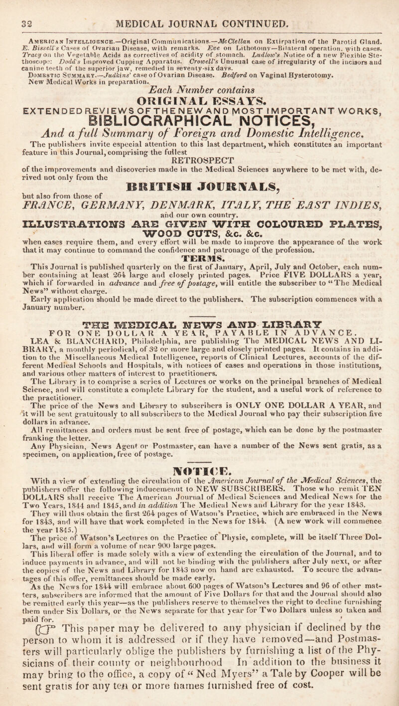 AiwERiCAN Intelligence,—Original Communications.—JUcCTe^Zan on Extirpation of the Parotid Gland. JE. BisseZ^'s Cases of Ovarian Disease, with remarks. Eve on Lithotomy—Bilateral operation, yvith cases. Tracy or\ the Vegetable Acids as correctives of acidity of stomach. Ludlow's Notice of a new Flexible Ste- thoscope: ZietZti s Improved Cupping Apparatus. CroiceZP.s Unusual case of irregularity of the incisors and canine teeth of the superior jaw, remedied in seventy-six days. Domestic Scmmary.—case of Ovarian Disease. Bedford on Vaginal Hysterotomy. New Medical Works in preparation.. Each Number contains ORIGINAL! RS5SAYS. EXTENDED REVIEWS OF THE NEW AND MOST I M PORTANT WORKS, BIBLIOGRAPHICAL NOTICES, And a full Summary of Foreign and Doinestic Intelligence. The publishers invite especial attention to this last department, which constitutes an important feature in this Journal, comprising the fullest RETROSPECT of the improvements and discoveries made in the Medical Sciences anywhere to be met with, de- rived not only from the BRITISH JOTBNALS, but also from those of FRANCE, GERMANY, DENMARK, ITALY, THE EAST INDIES, and our own country. ILLUSTHATIOMS ABB GIVSM WITH COI.OURBD PLATES, WOOD OUTS, &c. &c. when cases require them, and every elfort will be made to improve the appearance of the work that it may continue to command the confidence and patronage of the profession. TERMS. This Journal is published quarterly on the first of January, April, July and October, each num- ber containing at least 264 large and closely printed pages. Price FIVE DOLLARS a year, which if forwarded in advance and free of postage, yfiW entitle the subscriber to “The Medical News” without charge. Early application should be made direct to the publishers. The subscription commences with a January number. THE MEDICAL MEWS AMD LIBRAB'2' FOR ONE DOLLAR A YEAR, PAYABLE IN ADVANCE. LEA Sc BLANCHARD, Philadeljihia, are publishing The MEDICAL NEWS AND LI- BRARY, a monthly periodical, of 32 or more large and closely printed pages. It contains in addi- tion to the Miscellaneous Medical Intelligence, reports of Clinical Lectures, accounts of the dif- ferent Medical Schools and Hospitals, with notices of cases and operations in those institutions, and various other matters of interest to practitioners. The Library is to comprise a series of Lectures or works on the principal branches of Medical Science, and will constitute a complete Library for the student, and a useful work of reference to the practitioner. The price of the News and Library to subscribers is ONLY ONE DOLLAR A YEAR, and it will be sent gratuitously to all subscribers to the Medical Journal who pay their subscription five dollars in advance. All remittances and orders must be sent free of postage, which can be done by the postmaster franking the letter. Any Physician, News Agent or Postma.ster, can have a number of the News sent gratis, as a specimen, on application, free of postage. IVOTICF. With a view of extending the circulation of the American Journal of the JSTedical Sciences, the publishers ofTer the following inducemenut to NEW SUBSCRIBERS. Those who remit TEN DOLLARS shall receive The American Journal of Medical Sciences and Medical New.s for the Two Years, 1844 and 1845, and in addition The Medical News and Library for the year 1843. They will thus obtain the first 264 pages of Watson’s Practice, which are embraced in the News for 1843, and will have that work completed in the News for 1844. (A new work will commence the year 1845.) The price of Watson’s Lectures on the Practice of Physic, complete, will be itself Three Dol- lars, and will form a volume of near 900 large pages. This liberal olfer is made solely witli a view of extending the circulation of the Journal, and to induce payments in advance, and will not be binding with the publishers after July next, or after the copies of the News and Library for 1843 now on hand are exhausted. To secure the advan- tages of this offer, remittances should be made early. As the News for 1844 will embrace about 600 [)ages of Watson’s Lectures and 96 of other mat- ters, subscribers are informed that the amount of Five Dollars for that and the Journal should also he remitted early this year—as the publishers reserve to themselves the right to decline furnishing them under Six Dollars, or the News separate for that year for Two Dollars unless so taken and paid for. _ _ ’ This paper may be delivered to any physician if declined by the person to whom it is addressed or if they have removed—and Postmas- ters will particularly oblige the publishers by furnishing a list of the Phy- sicians of their county or neighbourhood In addition to the business it may bring to the office, a copy of “ Ned Myers” a Tale by Cooper will be sent gratis for any ten or more tiarnes furnished free of cost.