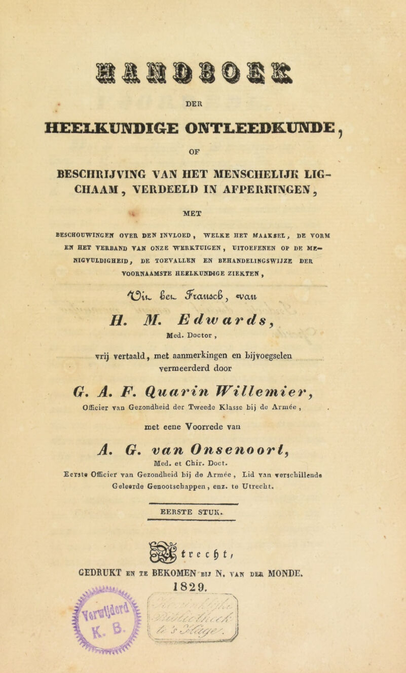 DER HEELKUNDIGE ONTLEEDKUNDE, OF BESCHRIJVING VAN HET MENSCIIELTJK LIG- CHAAM , VERDEELD IN AFPERKTNGEN , MET BESCHOUWINCEN OVER DEN INVLOED , WELKE HET MAAKSEL , DE VORM EN HET VERBAND VAN ONZE WERKTUIGEN, UITOEFENEN OP DE ME- NIGVULDIGHEID, DE TOEVALLEN EN BEHANDELINGSWIJZE DER VOORNAAMSTE HEELKUNDIGE ZIEKTEN , &CU. Siaii&c6, «vait H. M, E div ar ds, Med. Doctor , vrij vertaald, met aanmerkingen en bijvoegselen vermeerderd door G, A. F. Quartn Willemier, Officier van Gezondheid der Tweede Klasse bij do Armée , met eene Voorrede van A. G. van Onsenoorl, Med. et Chir. Doet. Eerst» Officier van Gezondheid bij de Armée , Lid van verschillends Geleerde Genootschappen, enz. te Utrecht. EERSTE STUK. t r c c f) t, GEDBUKT en te BEKOMEN bij N. van du MONDE. 1829.