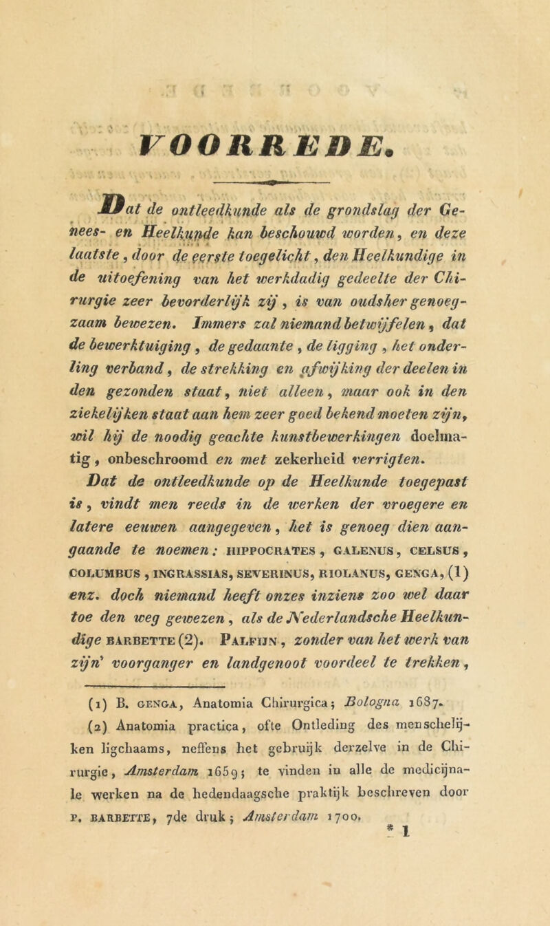 VOORREDE. • . i - . ■ 'i.  V ■ Dat de ontleedkunde als de grondslag der Ge- # • nees- en Heelkunde kan beschouwd worden, en deze laatste, door de eerste toegelicht, den Heelkundige in de uitoefening van het werkdadig gedeelte der Chi- rurgie zeer bevorderlijk zij, is van oudsher genoeg- zaam bewezen. Immers zal niemand betwijfelen, dat de bewerktuiging , de gedaante , de ligging , het onder- ling verband, de strekking en afwijking der deelen in den gezonden staat, niet alleen, maar ook in den ziekelijken staat aan hem zeer goed bekend moeten zijny wil hij de noodig geachte kunstbewerkingen doelma- tig , onbeschroomd en met zekerheid verrigten. Dat de ontleedkunde op de Heelkunde toegepast is, vindt men reeds in de werken der vroegere en latere eeuwen aangegeven, het is genoeg dien aan- gaande te noemen : hippocrates , galenus , celsus , COLUMBUS , INGRASSIAS, SEVERINUS, RIOLANUS, GENGA, (1) enz. doch niemand heeft onzes inziens zoo wel daar toe den weg gewezen, als de JVederlandsche Heelkun- dige barbette (2). Palfijn , zonder van hel werk van zijn' voorganger en landgenoot voordeel te trekken, (1) B. genga, Anatomia Chirurgica; Bologna 1687. (2) Anatomia practica, ofte Ontleding des menschelij- ken ligchaams, neifens het gebruijk derzelve in de Chi- rurgie, Amsterdam i65gj te vinden in alle de medicina- le werken na de hedendaagsche praktijk beschreven door r. barbette, 7de druk ; Amsterdam 1700.