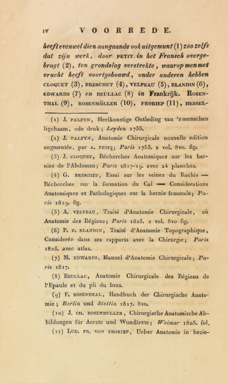 heeft evenwel dien aangaande ook uitgemunt (1) zoo zelfs dat zijn werk, door petit in het Fransch o verge- hragt (2), ten grondslag verstrekte, waarop menmet vrucht heeft voortgebouwd, onder anderen hebben CLOQUET (3) , BRESCHET (4) , VELPEAU (5) , BLANDIN (6) , edwards (7) en beullac (8) in Frankrijk. Rosen- THAL (9), ROSENMÜLLER (10), FRORIEP (11) , HESSEL- (î) J. palfynj Heelkonstige Ontleding van 'smenschen ligchaam, 2de druk; Leydeii 1735» (2) J. palfyn, Anatomie Chirurgicale nouvelle édition augmentée, par a. peti^; Paris 1753. 2 vol. 8vo. fig. (3) J. cloquet, Récherches Anatomiques sur les her- nies de l’Abdomen; Paris 1817-1 g. avec 24 planches. (4) G. BRESCHET, Essai sur les veines du Rachis — Récherches sur la. formation du Cal — Considérations Anatomiques et Pathologiques sur la hernie fémorale; Pa- ris 181g. fig. (5) A. Velpeau, Traité d’Anatomie Chirurgicale, où Anatomie des Régions; Paris 1825. 2 vol. 8vo fig. (6) P. F. BLANDIN, Traité d’Anatomie Topographique, Considérée dans ses rapports avec la Chirurgie ; Paris 1826. avec atlas. (7) M. edwards, Manuel d'Auatomie Chirurgicale; Pa- ris 1817. (8) Beullac, Anatomie Chirurgicale des Régions de l’Epaule et du pli du bras. (g) F. ROSENTiiAL, Handbuch der Chirurgische Anato- mie; Berlin und Stettin 1817. 8vo. (10) J. en. ROSENMÜLLER, Chirurgische Anatomische Ab- bildungcn für Acrztc und Wundarzte; Weimar i8o5. fol. (11) Lud. fr, von FRORIEP, Ucber Anatomie in bezie-