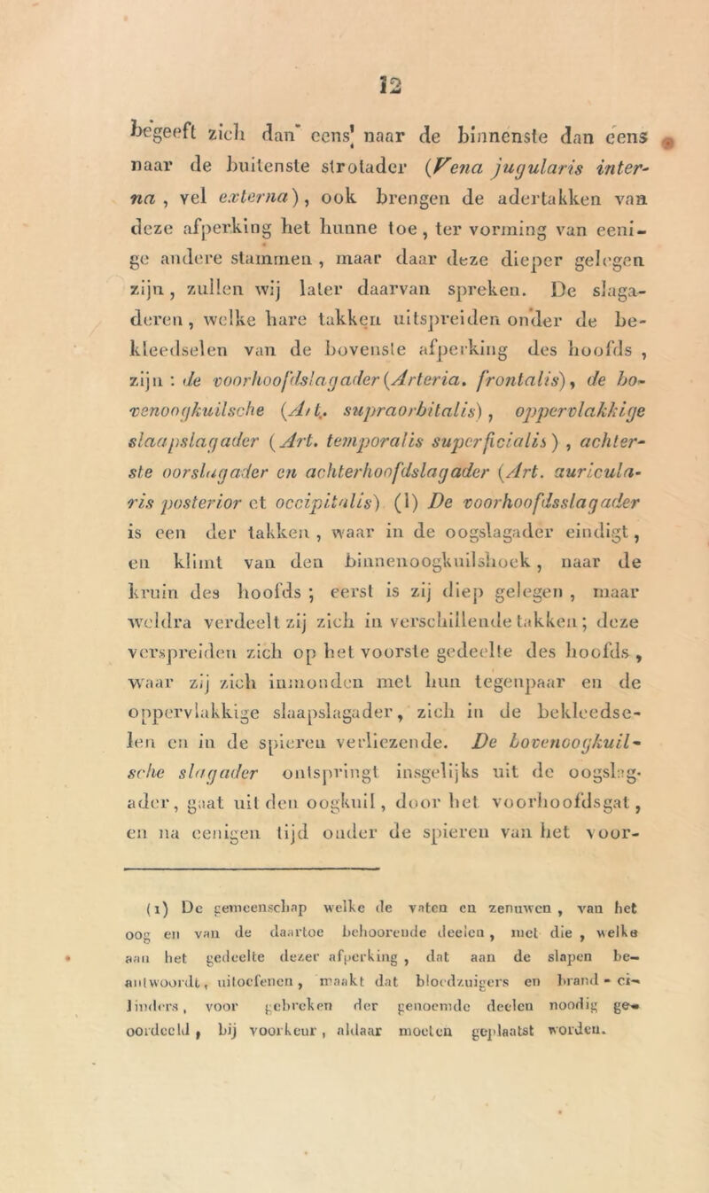 begeeft zicli dan’ cens] naar de binnenste dan cens naar de buitenste strotader (Venei jugularis inter- na, yel esterna), ook brengen de adertakken van deze afperking bet bunne toe , ter vorming van eeni- ge andere stammen , maar daar deze dieper gelegen zijn, zullen wij later daarvan spreken. De slaga- deren, welke bare takken uitspreiden onder de be- kleedselen van de bovenste afperking des hoofds , zijn : de voorhoofds'agader(Arteria. front a lis), de ho- venoogkuilsche (Ait., supraorbitalis), oppervlakkige slaap sla g ader (Art. temporalis superficialis) , achter- ste oorslugader en achterhoofdslagader (Art. auricula- ris posterior et occipitnlis) (1) De voorhoofdsslagader is een der takken, waar in de oogslagader eindigt, en klimt van den binnenoogkuilshoek, naar de kruin des boofds ; eerst is zij diep gelegen , maar weldra verdeelt zij zieb in verschillende takken ; deze verspreiden zicli op bet voorste gedeelte des boolds , waar zij zicli iumonden met bun tegenpaar en de oppervlakkige slaapslagader, zicli in de bekleedse- leu en in de spieren verliezende. De bovenoogkuil- sche slagader ontspringt insgelijks uit de oogslag- ader, gaat uit den oogkuil, door bet voorhoofdsgat, en na eenigen tijd onder de spieren van bet voor- (i) Dc gemeenschap welke de vaten cn zenuwen, van het oog en van de daartoe behooreude deeien, met die , welke aan het gedeelte dezer afperking , dat aan de slapen be- antwoordt, uitoefenen, maakt dat bloedzuigers en brand - ci- linders, voor gebreken der genoemde deden noodig ge* oordccld t bij voorkeur , aldaar moeten geplaatst worden.