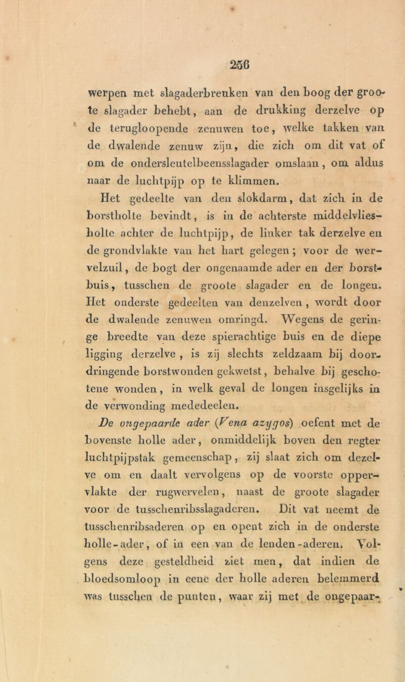 werpen met slagaderbreuken van den boog der groo- te slagader behebt, aan de drukking derzelve op de terugloopende zenuwen toe, welke takken van de dwalende zenuw zijn, die zich om dit vat of om de ondersleutelbeensslagader omslaau , om aldus naar de luchtpijp op te klimmen. Het gedeelte van den slokdarm, dat zich in de borstholte bevindt, is in de achterste middelvlies- liolte achter de luchtpijp, de linker tak derzelve en de grondvlakte van het hart gelegen ; voor de wer- velzuil, de bogt der ongenaamde ader en der horst- huis, tusschen de groote slagader en de longen. Het onderste gedeelten van denzelven , wordt door de dwalende zenuwen omringd. Wegens de gerin- ge breedte van deze spierachtige buis en de diepe ligging derzelve , is zij slechts zeldzaam bij door- dringende borstwonden gekwetst, behalve bij gescho- tene wonden, in welk geval de longen insgelijks in de verwonding mededeelen. De ongepaarde ader (Vena azygos) oefent met de bovenste holle ader, onmiddelijk boven den regter luchtpijpstak gemeenschap, zij slaat zich om dezel- ve om en daalt vervolgens op de voorste opper- vlakte der rugwervelen, naast de groote slagader voor de tusschenribsslagaderen. Dit vat neemt de tusschenribsaderen op en opent zich in de onderste holle-ader, of in een van de lenden-aderen. Vol- gens deze gesteldheid ziet men, dat indien de bloedsomloop in cenc der holle aderen belemmerd was tusschen de punten, waar zij met de ongepaar-