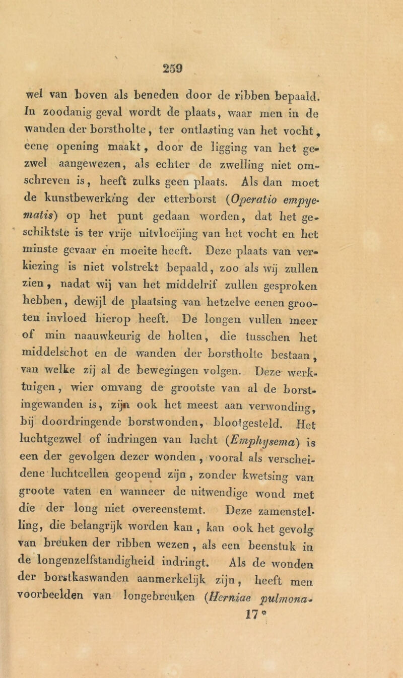 N wel van boven als beneden door de ribben bepaald. In zoodanig geval wordt de plaats, waar men in de wanden der borstholte , ter ontlasting van het vocht, eene opening maakt, door de ligging van het ge- zwel aangewezen, als echter de zwelling niet om- schreven is, heeft zulks geen plaats. Als dan moet de kunstbewerking der etterborst (Operatio e?npye- viatis) op het punt gedaan worden, dat het ge* schiktste is ter vrije uitvloeijing van het vocht en het minste gevaar én moeite heeft. Deze plaats van ver- kiezing is niet volstrekt bepaald, zoo als wij zullen zien , nadat wij van het middelrif zullen gesproken hebben, dewijl de plaatsing van hetzelve eenen groo- ten invloed hierop heeft. De longen vullen meer of min naauwkeurig de hollen, die tusschen het middelschot en de wanden der borstholte bestaan, van welke zij al de bewegingen volgen. Deze werk- tuigen , wier omvang de grootste van al de borst- ingewanden is, zij*i ook het meest aan verwonding b * bij doordringende borstwonden, blootgesteld. Het luchtgezwel of indringen van lucht (Emphysema) is een der gevolgen dezer wonden , vooral als verschei- dene luchtcellen geopend zijn , zonder kwetsing van groote vaten en wanneer de uitwendige wond met die der long niet overeenstemt. Deze zamenstel- ling, die belangrijk worden kan , kan ook het gevolg van breuken der ribben wezen , als een beenstuk in de longenzelfstandigheid indringt. Als de wonden der borstkaswanden aanmerkelijk zijn, heeft men voorbeelden van longebrcuken (Hcrniae pulmona- 17*