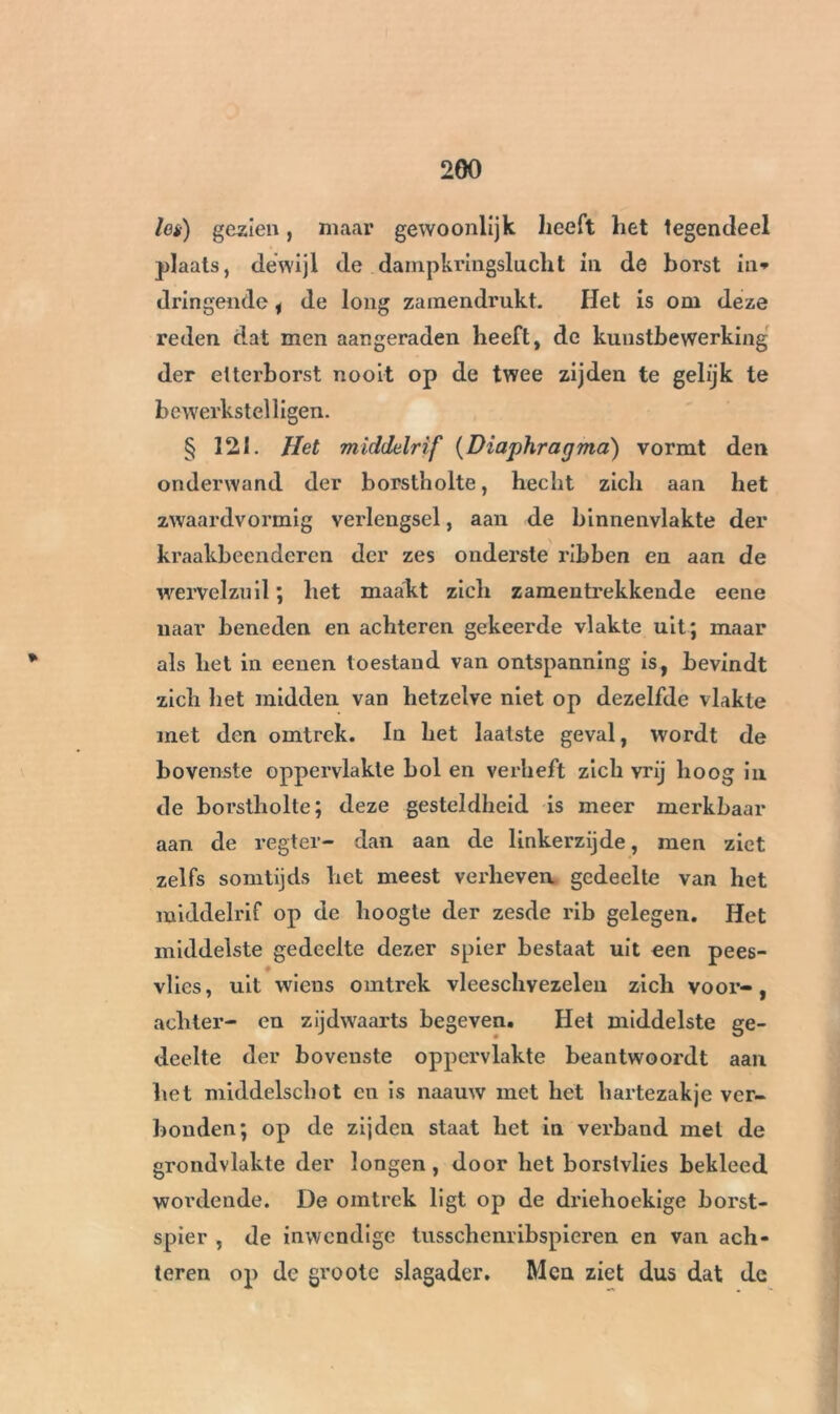 200 lei) gezien, maar gewoonlijk heeft het tegendeel plaats, dewijl de dampkringslucht in de borst in* dringende i de long zamendrukt. Het is om deze reden dat men aangeraden heeft, de kunstbewerking der elterborst nooit op de twee zijden te gelijk te bewerkstelligen. § 121. Het middelrif (Diaphragma) vormt den onderwand der borstholte, hecht zich aan het zwaardvormig verlengsel, aan de binnenvlakte der kraakbeenderen der zes onderste ribben en aan de wervelzuil ; het maakt zich zamentrekkende eene naar beneden en achteren gekeerde vlakte uit; maar als liet in eeuen toestand van ontspanning is, bevindt zich het midden van hetzelve niet op dezelfde vlakte met den omtrek. In het laatste geval, wordt de bovenste oppervlakte bol en verheft zich vrij hoog in de borstholte; deze gesteldheid is meer merkbaar aan de regter- dan aan de linkerzijde, men ziet zelfs somtijds het meest verheven gedeelte van het middelrif op de hoogte der zesde rib gelegen. Het middelste gedeelte dezer spier bestaat uit een pees- vlies, uit wiens omtrek vleeschvezelen zich voor-, achter- en zijdwaarts begeven. Het middelste ge- deelte der bovenste oppervlakte beantwoordt aan het middelschot en is naauw met het hartezakje ver- bonden; op de zijden staat het in verband met de grondvlakte der longen, door het borstvlies bekleed wordende. De omtrek ligt op de driehoekige borst- spier , de inwendige tusschenribspieren en van ach- teren op dc grootc slagader. Men ziet dus dat de • « . w