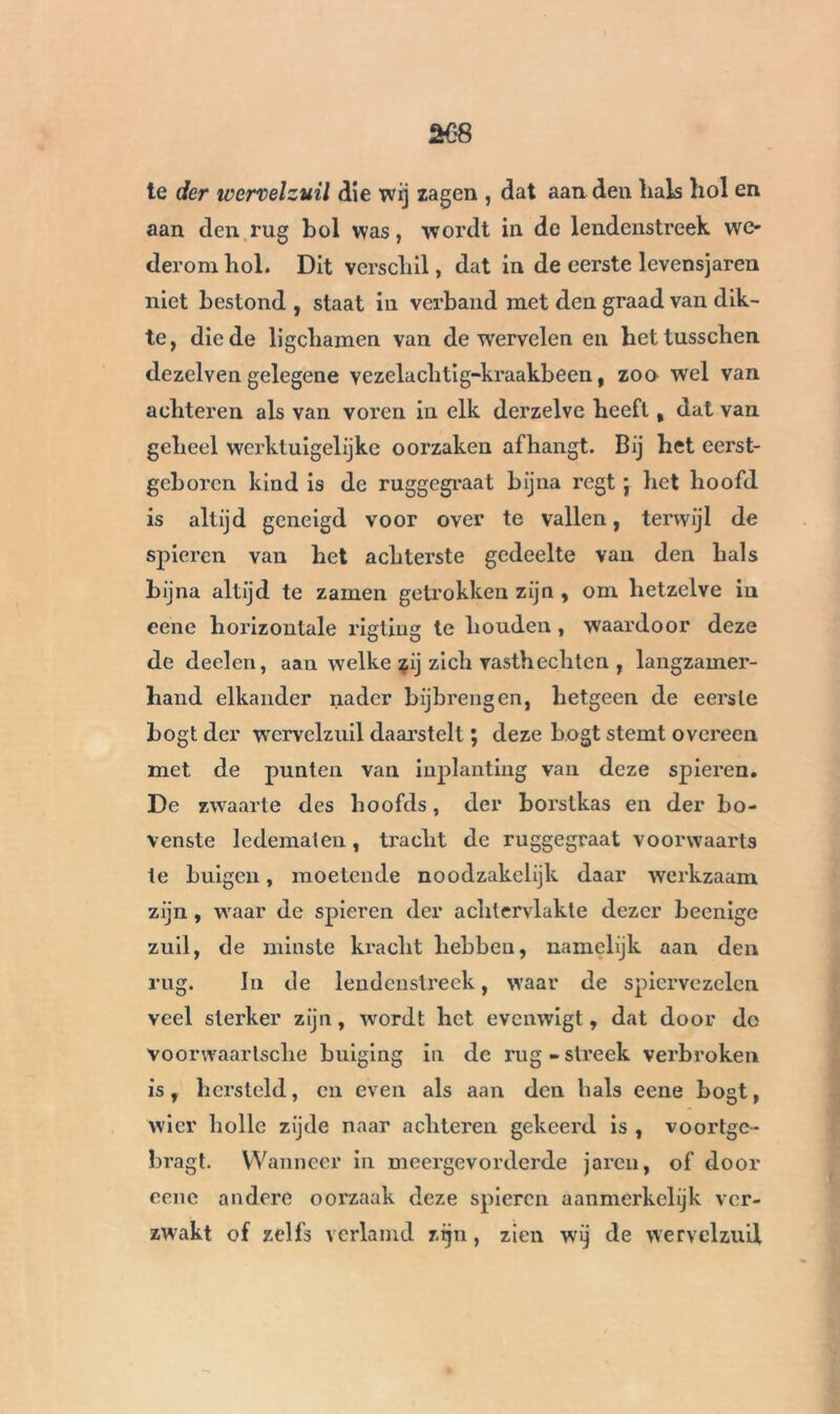 te der ivervelzuil die wij zagen , dat aan den hals hol en aan den rug bol was, wordt in do lendenstreek we- derom hol. Dit verschil, dat in de eerste levensjaren niet bestond , staat in verband met den graad van dik- te, die de ligchamen van de wervelen en hettusschen dezelven gelegene vezelachtig-kraakbeen, zoo wel van achteren als van voren in elk derzelve heeft, dat van geheel werktuigelijke oorzaken afhangt. Bij het eerst- geboren kind is de ruggegraat bijna regt j het hoofd is altijd geneigd voor over te vallen, terwijl de spieren van het achterste gedeelte van den hals bijna altijd te zamen getrokken zijn , om hetzelve in eenc horizontale rigting te houden , waardoor deze de deelen, aan welke zij zich vasthechten , langzamer- hand elkander nader bijbrengen, hetgeen de eerste bogt der wervelzuil daarstelt ; deze bogt stemt overeen met de punten van inplanting van deze spieren. De zwaarte des hoofds, der borstkas en der bo- venste ledematen „ tracht de ruggegraat voorwaarts te buigen, moetende noodzakelijk daar werkzaam zijn , waar de spieren der achlervlakte dezer beenige zuil, de minste kracht hebben, namelijk aan den rug. In de lendenstreek, waar de spiervezelen veel sterker zijn, wordt het evenwigt, dat door do voorwaartsche buiging in de rug-streek verbroken is, hersteld, en even als aan den hals eene bogt, wier holle zijde naar achteren gekeerd is , voortge- bragt. Wanneer in meergevorderde jaren, of door eenc andere oorzaak deze spieren aanmerkelijk ver- zwakt of zélfs verlamd zijn, zien wij de wervelzuil