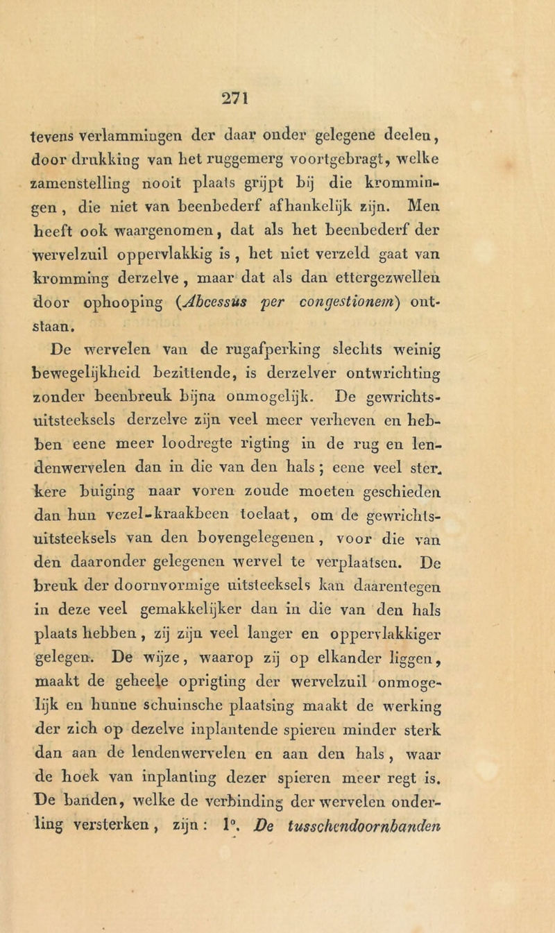 langzamerhand wijken voor deze kracht, die haar voorwaarts tracht te buigen en den rug zich krom- men , niet alleen tusschen de schouders, maar zelfs aan deszelfs onderste gedeelte. De meest voorko- mende toevallig ontstaande gebrekkige vorming der wervelzu.il, is de voorwaartsche kromming. Die soort van bogchel, welke slechts de hoogste graad van de natuurlijke bogt der wervelzuil is , veroorzaakt in het algemeen de minste toevallen en de minst on- aangename misstand. Bij de meeste voorwerpen heeft het ruggegedeelte der wervelzuil, gewoonlijk nog eene ligte zijdelingsclie kromming; deze is veel menigvuldiger naar de linker dan naar de regterzijde; zij schijnt van de zamentrek- king der spieren der wervelzuil aan de linkerzijde af te hangen, welke noodzakelijk is, om de buiging der wervelzuil te beletten bij het opligten van lasten met den regter arm. Beclard heeft opgemerkt, dat bij linkschen de zijdelingsclie kromming in plaats van op de linker, op de regterzijde bestond. De bogchel door zijdelingsclie kromming der wervelzuil voortgebragt, kan insgelijks van werktuiglijke oorzaken , gelijk aan die, waarvan wij boven gewaagden , afhangen , zon- der dat het ligchaam der wervelen door beenbederf aangedaan zij. Het is niet zeldzaam dat de wervel- zuil twee krommingen heeft, in eene tegenoverge- stelde rigting, hetgeen uit den scheeven stand des ligchaams voorkomt, welke een noodzakelijk gevolg der andere soorten van krommingen is. In alle ge- vallen veroorzaken deze gebreken eene min of meer