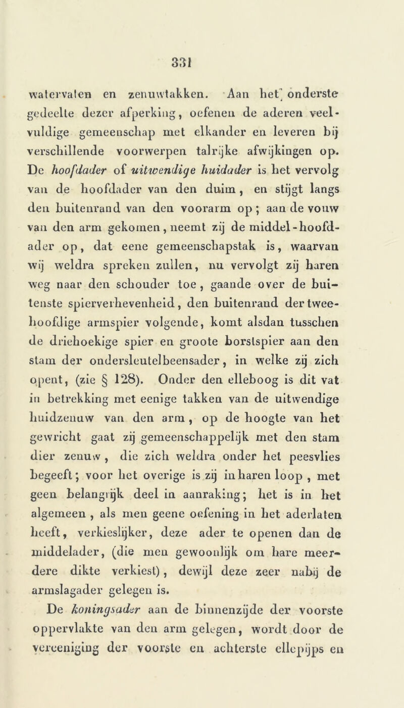 watervaler» en zenuwtakken. Aan hetj onderste gedeelte dezer afperking, oefenen de aderen veel- vuldige gemeenschap met elkander en leveren bij verschillende voorwerpen talrijke afwijkingen op. De hoofdader of uitwendige huidader is het vervolg van de hoofdader van den duim , en stijgt langs den buitenrand van den voorarm op; aan de vouw van den arm gekomen , neemt zij de middel-hoofd- ader op, dat eene gemeenschapstak is, waarvan wij weldra spreken zullen, nu vervolgt zij haren weg naar den schouder toe , gaande over de bui- tenste spierverhevenheid, den buitenrand der twee- hoofdige armspier volgende, komt alsdan tusschen de driehoekige spier en groote borstspier aan den stam der ondersleutelbeensader, in welke zij zich opent, (zie § 128). Onder den elleboog is dit vat in betrekking met eenige takken van de uitwendige huidzenuw van den arm , op de hoogte van het gewricht gaat zij gemeenschappelijk met den stam dier zenuw , die zich weldra onder hel peesvlies begeeft; voor het overige is zij inharen loop , met geen belangrijk deel in aanraking; het is in het algemeen , als men geene oefening in het aderlaten heeft, verkieslijker, deze ader te openen dan de middelader, (die men gewoonlijk om hare meer- dere dikte verkiest), dewijl deze zeer nabij de armslagader gelegen is. De koningsader aan de binnenzijde der voorste oppervlakte van den arm gelegen, wordt door de yereeniging der voorste en achterste ellepijps en