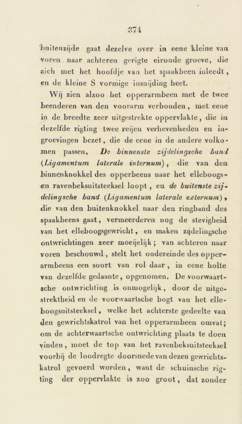 buitenzijde gaat dezelve over in eene kleine van voren naar achteren gerigte eironde groeve, die zich met het hoofdje van het spaakbeen inleedt , en de kleine S vormige insnijding heet. Wij zien alzoo het opperarmbeen niet de twee beenderen van den voorarm verbonden , met eene in de breedte zeer uitgestrekte oppervlakte, die in dezelfde rigting twee reijeu verhevenheden en iu- groevingen bezet, die de eene in de andere volko* men passen. De binnenste zijdelingsche bant (Ligamentum laterale internum) , die van den binnenknokkel des opperbeens naar het elleboogs- en ravenbeksuitsteeksel loopt , eu de buitenste zij- delingsche band (Ligamentum laterale exlernum) « die van den buitenknokkel naar den ringband des spaakbeens gaat, vermeerderen nog de stevigheid yan het elleboogsgewricht, en maken zijdelingsche ontwrichtingen zeer moeijelijk ; van achteren naar voren beschouwd , stelt het ondereinde des opper- armbeens een soort van rol daar , in eene holte van dezelfde gedaante, opgenomen. De voorwaaii- sche ontwrichting is ónmogelijk, door de uitge- strektheid en de voorwaartsche bogt van het elle- boogsuilsteeksel, welke het achterste gedeelte van den gewrichtskalrol van het opperarmbeen omvat; om de achterwaartsche ontwrichting plaats te doen vinden, moet de top van het ravenbeksuitsteeksel voorbij de loodregte doorsnede van dezen gewrrichts- katrol gevoerd worden , want de schuinsche rig- ting der oppervlakte is zoo groot, dat zonder