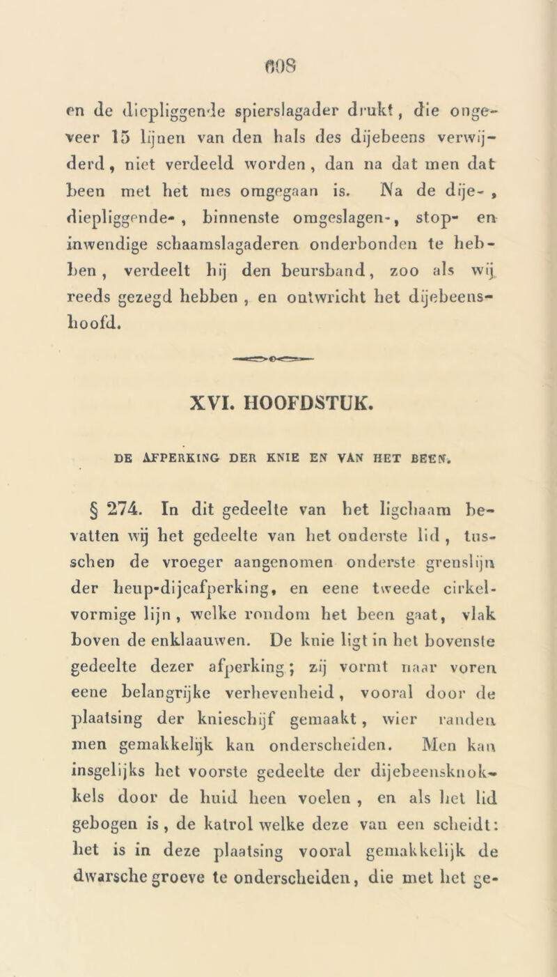 nos en de diepliggende spierslagader drukt, die onge- veer 15 lijnen van den hals des dijebeens verwij- derd, niet verdeeld worden, dan na dat men dat been met het mes omgegaan is. Na de dije- , diepliggende- , binnenste omgeslagen*, stop- en inwendige schaamslagaderen onderbonden te heb- ben , verdeelt hij den beursband, zoo als wij reeds gezegd hebben , en ontwricht het dijebeens- lioofd. XVI. HOOFDSTUK. DE AFPERKING DER KNIE EN VAN HET BEEN. § 274. In dit gedeelte van het ligchaam be- vatten wij het gedeelte van het onderste lid , tus- schen de vroeger aangenomen onderste grenslijn der heup-dijeafperking, en eene tweede cirkel- vormige lijn, welke rondom het been gaat, vlak boven de enklaauwen. De knie ligt in het bovenste gedeelte dezer afperking ; zij vormt naar voren eene belangrijke verhevenheid , vooral door de plaatsing der knieschijf gemaakt , wier randen men gemakkelijk kan onderscheiden. Men kan insgelijks het voorste gedeelte der dijebeensknok» kels door de huid heen voelen , en als liet lid gebogen is, de katrol welke deze van een scheidt: het is in deze plaatsing vooral gemakkdijk de dwarschegroeve te onderscheiden, die met het ge-