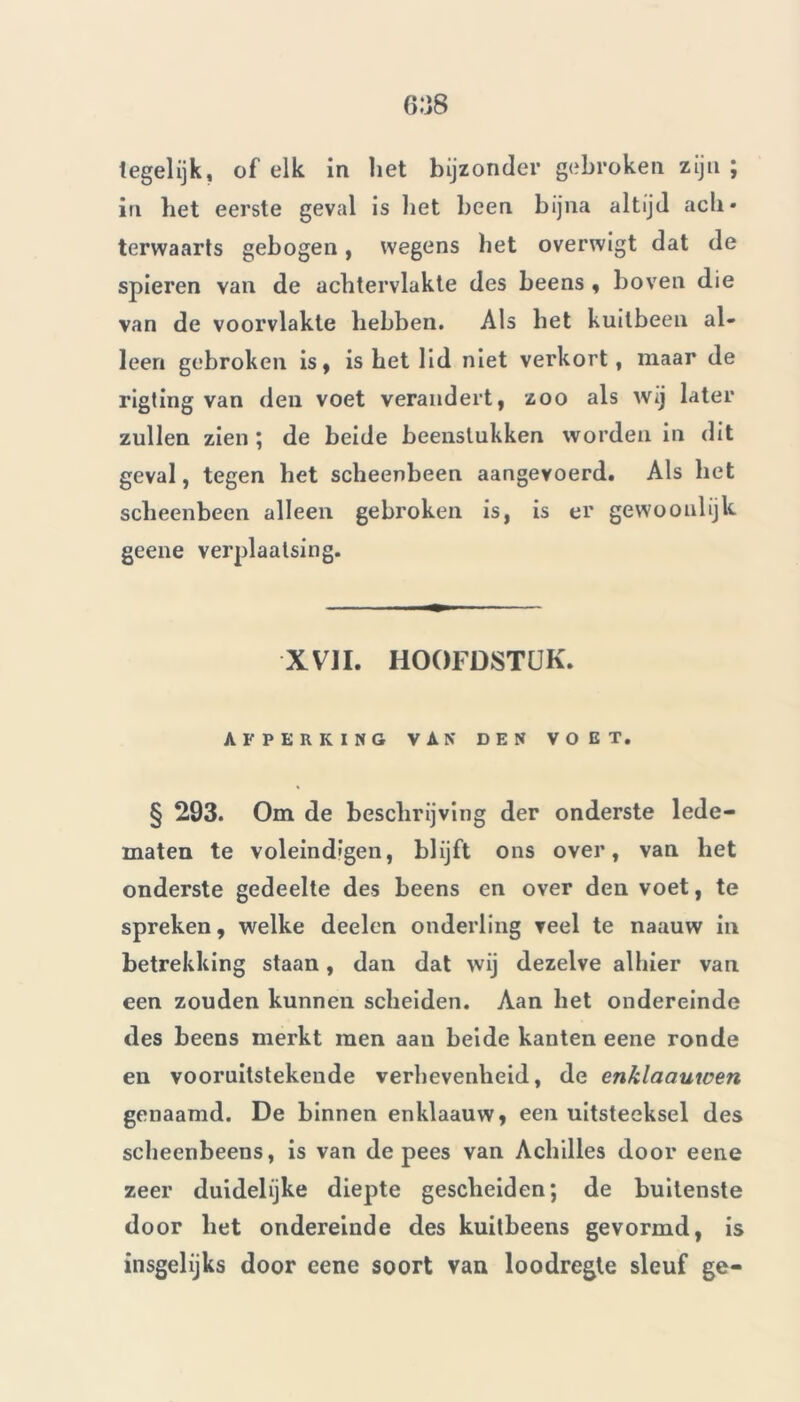 Iegelijk, of elk in liet bijzonder gebroken zijn ; in het eerste geval is het heen bijna altijd ach» terwaarts gebogen, wegens het overwigt dat de spieren van de achtervlakte des beens , boven die van de voorvlakte hebben. Als het kuitbeen al- leen gebroken is, is het lid niet verkort, maar de rigting van den voet verandert, zoo als wij later zullen zien ; de beide beenstukken worden in dit geval, tegen het scheenbeen aangevoerd. Als het scheenbeen alleen gebroken is, is er gewoonlijk geene verplaatsing. XVII. HOOFDSTUK. AFPERKING VAN DEN VOET. § 293. Om de beschrijving der onderste lede- maten te voleindigen, blijft ons over, van het onderste gedeelte des beens en over den voet, te spreken, welke deelen onderling veel te naauw in betrekking staan, dan dat wij dezelve alhier van een zouden kunnen scheiden. Aan het ondereinde des beens merkt men aan beide kanten eene ronde en vooruitstekende verhevenheid, de enklaauwen genaamd. De binnen enklaauw, een uitsteeksel des scheenbeens, is van de pees van Achilles door eene zeer duidelijke diepte gescheiden; de buitenste door het ondereinde des kuitbeens gevormd, is insgelijks door eene soort van loodregte sleuf ge-