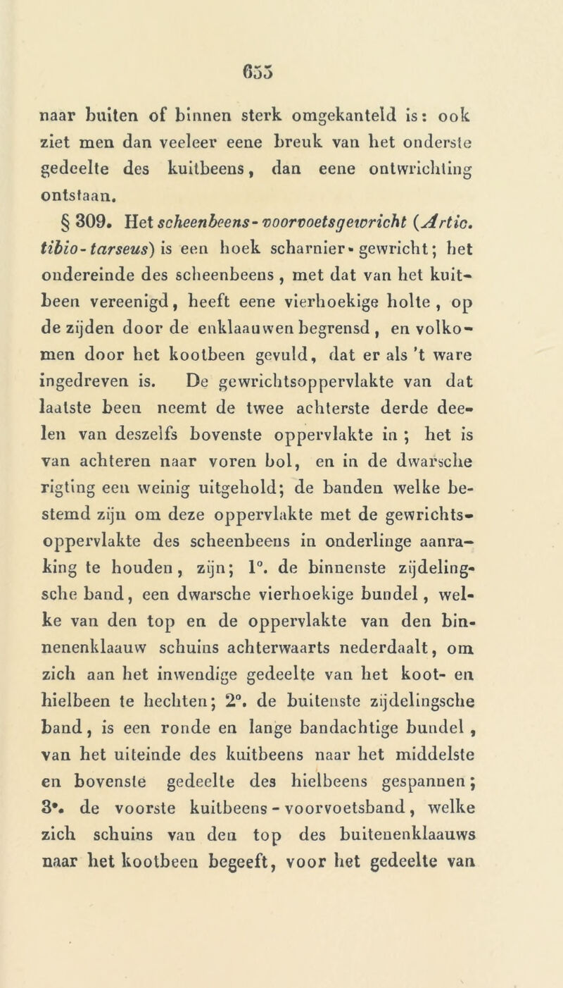 635 naar buiten of binnen sterk omgekanteld is: ook ziet men dan veeleer eene breuk van het onderste gedeelte des kuitbeens, dan eene ontwrichting ontstaan. § 309. Het scheenbeens- voorvoetsgeioricht ( Artic. tibio-tarseus) is een hoek scharnier • gewricht ; het ondereinde des scheenbeens , met dat van het kuit- been vereenigd, heeft eene vierhoekige holte, op de zijden door de enklaauwen begrensd , en volko- men door het kootbeen gevuld, dat er als ’t ware ingedreven is. De gewrichtsoppervlakte van dat laatste been neemt de twee achterste derde dee- len van deszelfs bovenste oppervlakte in ; het is van achteren naar voren bol, en in de dwarsche rigting een weinig uitgehold; de banden welke be- stemd zijn om deze oppervlakte met de gewrichts- oppervlakte des scheenbeens in onderlinge aanra- king te houden, zijn; 1°. de binnenste zijdeling- sche band, een dwarsche vierhoekige bundel, wel- ke van den top en de oppervlakte van den bin- nenenklaauvv schuins achterwaarts nederdaalt, om zich aan het inwendige gedeelte van het koot- en bielbeen te hechten; 2°. de buitenste zijdelingsche band, is een ronde en lange bandachtige bundel , van het uiteinde des kuitbeens naar het middelste en bovenste gedeelte des hielbeens gespannen ; 3*. de voorste kuitbeens - voorvoetsband, welke zich schuins van den top des buiteuenklaauws naar bet kootbeen begeeft, voor het gedeelte van