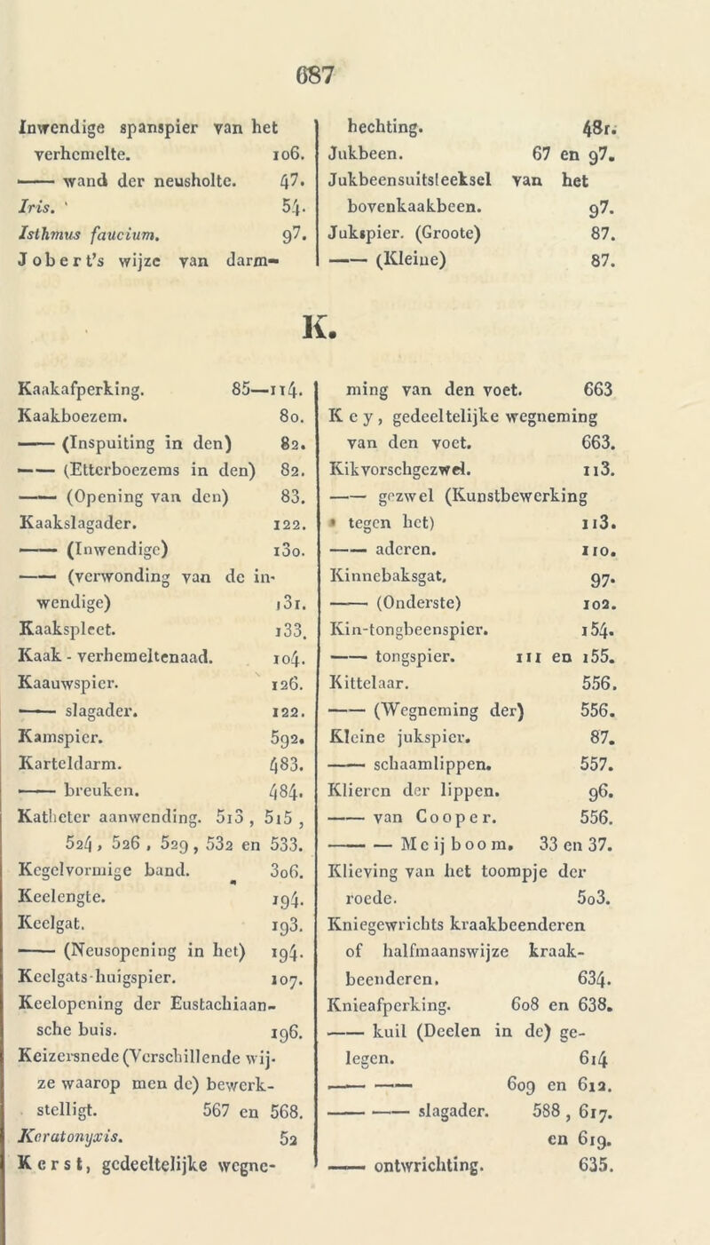 inwendige spanspier van het verhemelte. 106. -— wand der neusholte. L'\1. Iris. ' 54- Isthmus faucium. 97. Jobert’s wijze van darm- hechting. 48r. Jukbeen. 67 en g7. Jukbeensuitsleeksel Yan het bovenkaakbeen. 97- Jukjpier. (Groote) 87. (Kleine) 87. K. Kaakafperking. 85- -u4- Kaakboezem. 80. (Inspuiting in den) 82. —— (Ettcrboezems in den) 82. —— (Opening van den) 83. Kaakslagader. 122. —— (Inwendige) i3o. —— (verwonding van de in- wendige) j3i. Kaakspleet. i33. Kaak - verhemeltenaad. 104. Kaauwspicr. 126. ■—— slagader. 122. Kamspier. 592. Karteldarm. CO •—>— breuken. CO Katheter aanwendin K r> g. 5io , 515 , 524 » 526 , 529 , 532 en 533. Kcgclvormige band. 3o6. Keelengte. 194- Keelgat. 193. (Neusopening in het) *94- Kcelgatshuigspier. 107. Keelopening der Eustachiaan- sche buis. 196. Keizersnede (Verschillende wij- ze waarop men dc) bewerk- stelligt. 567 en 568. Kcratonxjxis. 5a Kerst, gedeeltelijke wegne- ming van den voet. 663 K c y , gedeeltelijke wegneming yan den voet. 663. Kikvorschgczwd. n3. gezwel (Kunstbewerking » tegen het) n3. aderen. IIO. Kinnebaksgat. 97- —— (Onderste) 102. Kin-tongbeenspier. 154- tongspier. ui en i55. Kittelaar. 556. (Wegneming der) 556. Kleine jukspier. 00 § schaamlippen. 557. Klieren der lippen. 96. van Co 0 p e r. 556. Me ij b00 m . 33 en 37. Klieving van het toompje der roede. 5o3. Kniegewrichts kraakbeenderen of halfmaanswijze ! kraak- beenderen. 634. Knieafperking. 608 en 638. kuil (Deelen in de) ge- lesren. yJ 6i4 609 cn 612. slagader. 588 , 617. en 619. —— ontwrichting. 635.