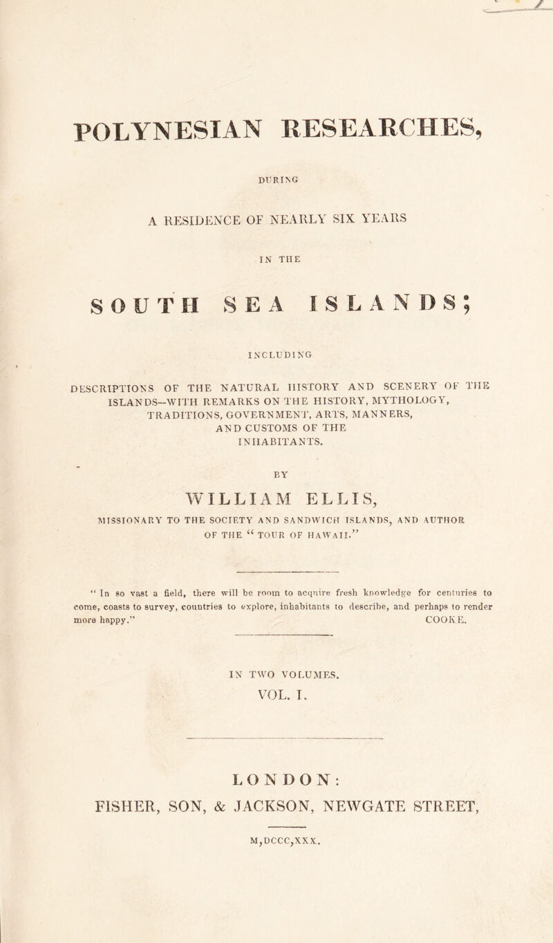 POLYNESIAN RESEARCHES, DURING A RESIDENCE OF NEARLY SIX YEARS IN THE S O U T II SEA ISLAN D S ; INCLUDING DESCRIPTIONS OF THE NATURAL HISTORY AND SCENERY OF THE ISLANDS—WITH REMARKS ON THE HISTORY, MYTHOLOGY, TRADITIONS, GOVERNMENT, ARTS, MANNERS, AND CUSTOMS OF THE INHABITANTS. BY WILLIAM ELLIS, MISSIONARY TO THE SOCIETY AND SANDWICH ISLANDS, AND AUTHOR OF THE “ TOUR OF HAWAII.” “ In so vast a field, there will be room to acquire fresh knowledge for centuries to come, coasts to survey, countries to explore, inhabitants to describe, and perhaps to render more happy.” COOKE. IN TWO VOLUMES. VOL. I. L O N I) O N : FISHER, SON, & JACKSON, NEWGATE STREET, M,DCCC,XXX.