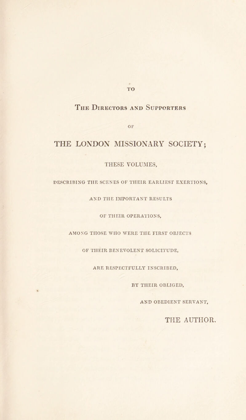 TO The Directors and Supporters OF THE LONDON MISSIONARY SOCIETY; THESE VOLUMES, DESCRIBING THE SCENES OF THEIR EARLIEST EXERTIONS, AND THE IMPORTANT RESULTS OF THEIR OPERATIONS, AMONG THOSE WHO WERE THE FIRST OBJECTS OF THEIR BENEVOLENT SOLICITUDE, ARE RESPECTFULLY INSCRIBED, BY THEIR OBLIGED, AND OBEDIENT SERVANT, THE AUTHOR