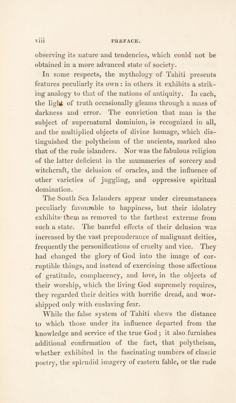 observing its nature and tendencies, which could not be obtained in a more advanced state of society. In some respects, the mythology of Tahiti presents features peculiarly its own : in others it exhibits a strik- ing analogy to that of the nations of antiquity. In each, the light of truth occasionally gleams through a mass of darkness and error. The conviction that man is the subject of supernatural dominion, is recognized in all, and the multiplied objects of divine homage, which dis- tinguished the polytheism of the ancients, marked also that of the rude islanders. Nor was the fabulous religion of the latter deficient in the mummeries of sorcery and witchcraft, the delusion of oracles, and the influence of other varieties of juggling, and oppressive spiritual domination. The South Sea Islanders appear under circumstances peculiarly favourable to happiness, but their idolatry exhibits them as removed to the farthest extreme from such a state. The baneful effects of their delusion was increased by the vast preponderance of malignant deities, frequently the personifications of cruelty and vice. They had changed the glory of God into the image of cor- ruptible things, and instead of exercising those affections of gratitude, complacency, and love, in the objects of their worship, which the living God supremely requires, they regarded their deities with horrific dread, and wor- shipped only with enslaving fear. While the false system of Tahiti, shews the distance to which those under its influence departed from the knowledge and service of the true God; it also furnishes additional confirmation of the fact, that polytheism, whether exhibited in the fascinating numbers of classic poetry, the splendid imagery of eastern fable, or the rude