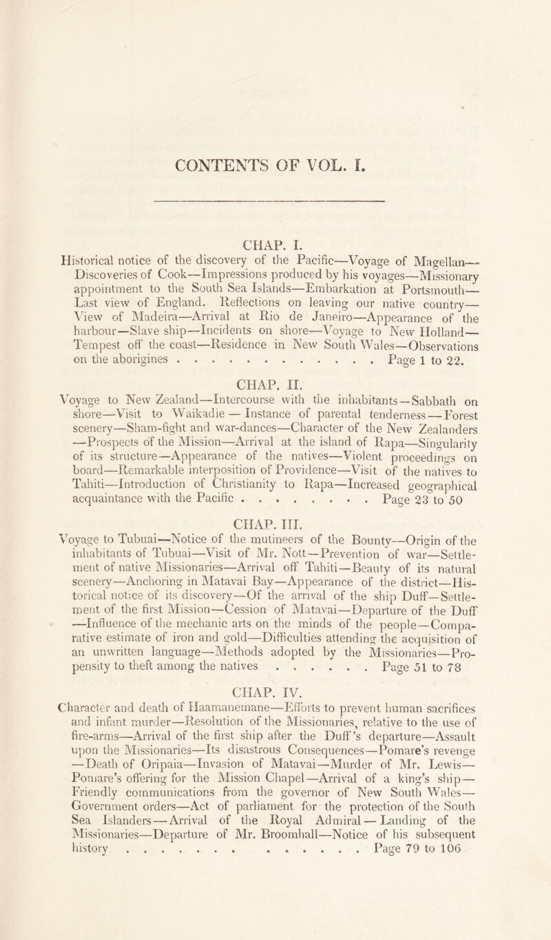 CHAP. I. Historical notice of the discovery of the Pacific—Voyage of Magellan—> Discoveries of Cook—Impressions produced by his voyages—Missionary appointment to the South Sea Islands—Embarkation at Portsmouth— Last view of England. Reflections on leaving our native country— View of Madeira—Arrival at Rio de Janeiro—Appearance of the harbour—Slave ship—Incidents on shore—Voyage to New Holland— Tempest off the coast—Residence in New South Wales—Observations on the aborigines Page 1 to 22. CHAP. II. Voyage to New Zealand—Intercourse with the inhabitants —Sabbath on shore—Visit to Waikadie — Instance of parental tenderness — Forest scenery—Sham-fight and war-dances—Character of the New Zealanders —Prospects of the Mission—Arrival at the island of Rapa—Singularity of its structure—Appearance of the natives—Violent proceedings on board—Remarkable interposition of Providence—Visit of the natives to Tahiti—Introduction of Christianity to Rapa—Increased geographical acquaintance with the Pacific Page 23 to 50 CHAP. III. Voyage to Tubuai—Notice of the mutineers of the Bounty—Origin of the inhabitants of Tubuai—Visit of Mr. Nott — Prevention of war—Settle- ment of native Missionaries—Arrival off Tahiti — Beauty of its natural scenery—Anchoring in Matavai Bay—Appearance of the district—His- torical notice of its discovery—Of the arrival of the ship Duff—Settle- ment of the first Mission—Cession of Matavai—Departure of the Duff —Influence of the mechanic arts on the minds of the people—Compa- rative estimate of iron and gold—Difficulties attending the acquisition of an unwritten language—Methods adopted by the Missionaries—Pro- pensity to theft among the natives Page 51 to 78 CHAP. IV. Character and death of Haamanemane—Efforts to prevent human sacrifices and infant murder—Resolution of the Missionaries, relative to the use of fire-arms—Arrival of the first ship after the Duff’s departure—Assault upon the Missionaries—Its disastrous Consequences—Pomare’s revenge —Death of Gripaia—Invasion of Matavai—Murder of Mr. Lewis— Pomare’s offering for the Mission Chapel—Arrival of a king’s ship — Friendly communications from the governor of New South Wales—■ Government orders—Act of parliament for the protection of the South Sea Islanders — Arrival of the Royal Admiral—Landing of the Missionaries—Departure of Mr. Broomhall—Notice of his subsequent history Page 79 to 106