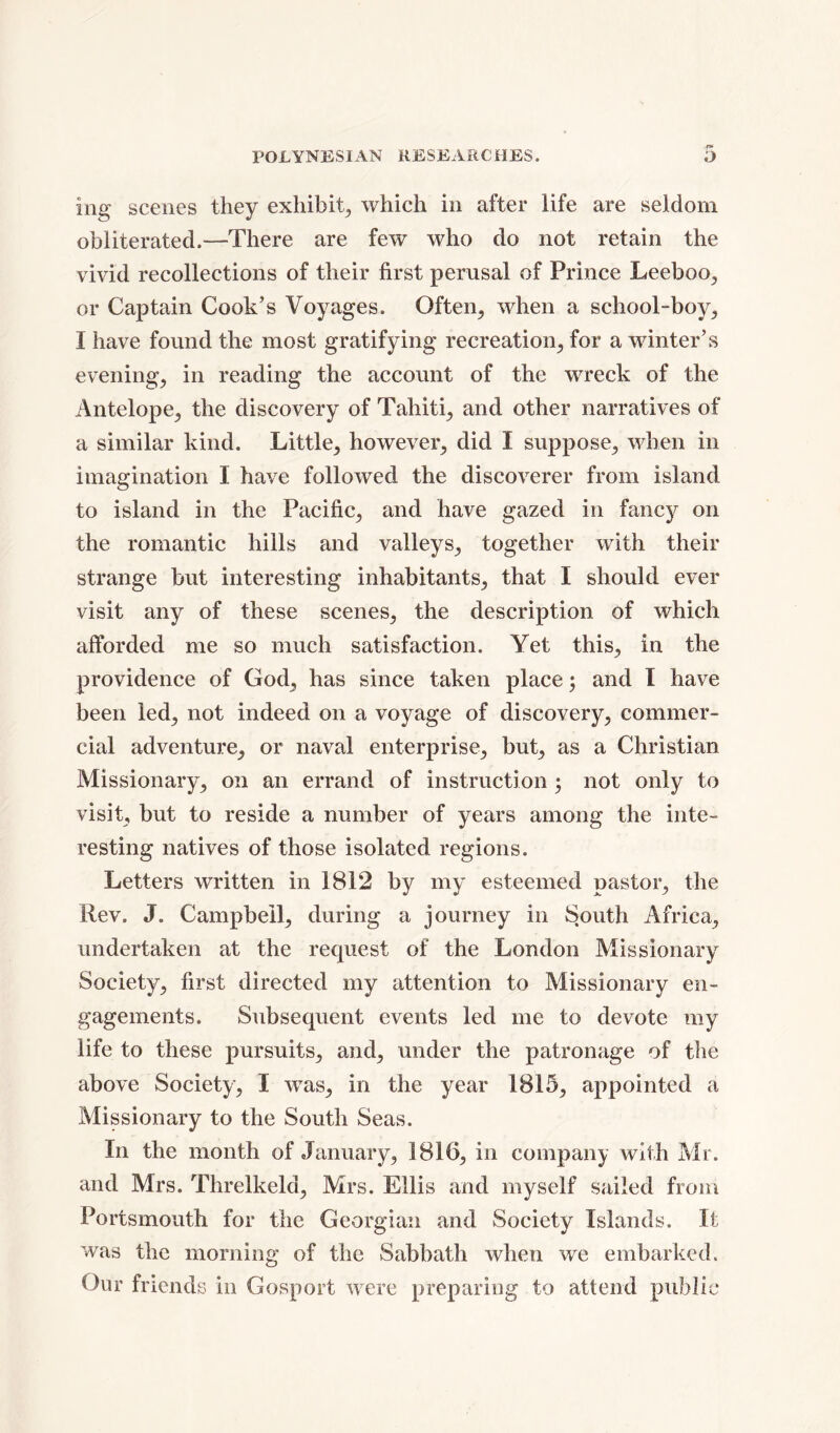 ing scenes they exhibit, which in after life are seldom obliterated.—There are few who do not retain the vivid recollections of their first perusal of Prince Leeboo, or Captain Cook’s Voyages. Often, when a school-boy, I have found the most gratifying recreation, for a winter’s evening, in reading the account of the wreck of the Antelope, the discovery of Tahiti, and other narratives of a similar kind. Little, however, did I suppose, when in imagination I have followed the discoverer from island to island in the Pacific, and have gazed in fancy on the romantic hills and valleys, together with their strange but interesting inhabitants, that I should ever visit any of these scenes, the description of which afforded me so much satisfaction. Yet this, in the providence of God, has since taken place; and I have been led, not indeed on a voyage of discovery, commer- cial adventure, or naval enterprise, but, as a Christian Missionary, on an errand of instruction ; not only to visit, but to reside a number of years among the inte- resting natives of those isolated regions. Letters written in 1812 by my esteemed pastor, the Rev. J. Campbell, during a journey in South Africa, undertaken at the request of the London Missionary Society, first directed my attention to Missionary en- gagements. Subsequent events led me to devote my life to these pursuits, and, under the patronage of the above Society, I was, in the year 1815, appointed a Missionary to the South Seas. In the month of January, 1816, in company with Mr. and Mrs. Threlkeld, Mrs. Ellis and myself sailed from Portsmouth for the Georgian and Society Islands. It was the morning of the Sabbath when we embarked. Our friends in Gosport were preparing to attend public