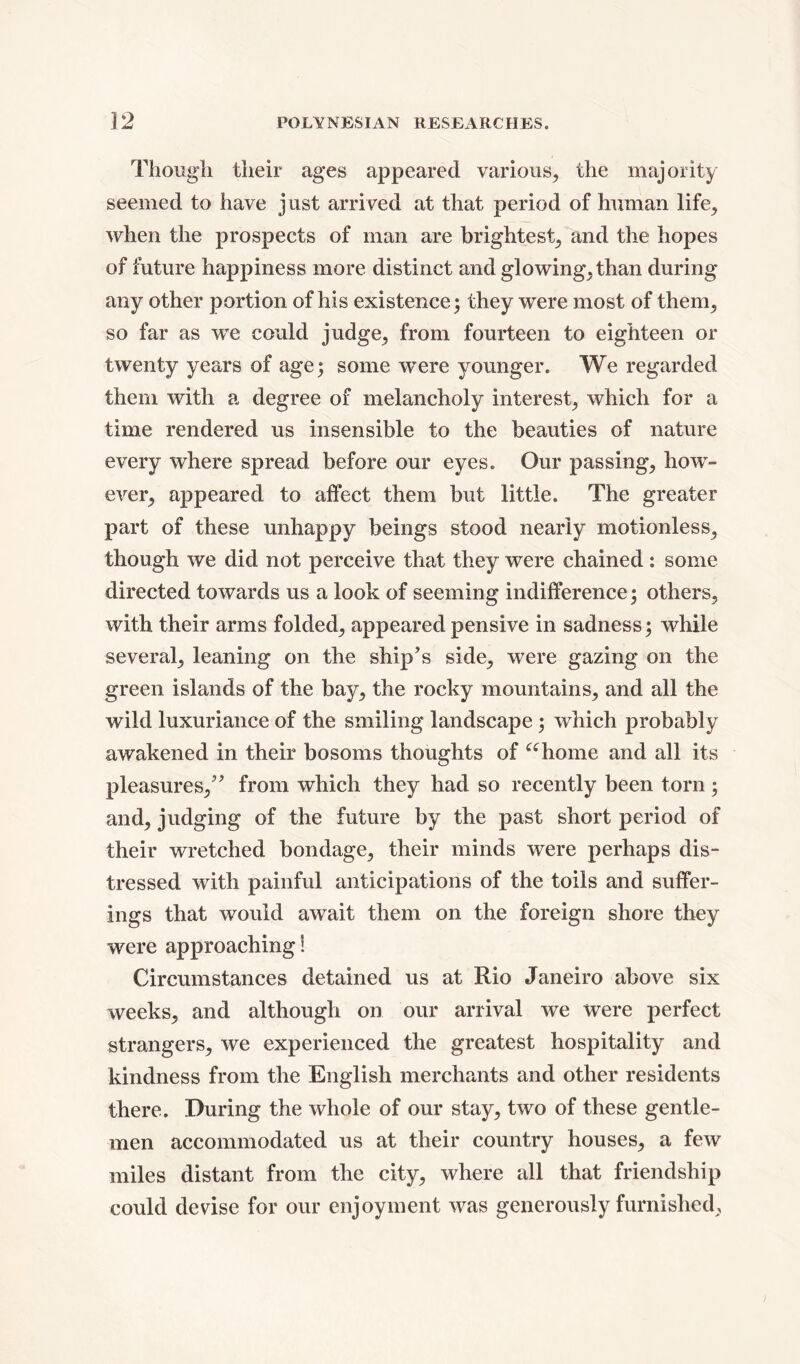 Though their ages appeared various, the majority seemed to have just arrived at that period of human life, when the prospects of man are brightest, and the hopes of future happiness more distinct and glowing,than during any other portion of his existence; they were most of them, so far as we could judge, from fourteen to eighteen or twenty years of age; some wrere younger. We regarded them with a degree of melancholy interest, which for a time rendered us insensible to the beauties of nature every where spread before our eyes. Our passing, how- ever, appeared to affect them but little. The greater part of these unhappy beings stood nearly motionless, though we did not perceive that they were chained: some directed towards us a look of seeming indifference; others, with their arms folded, appeared pensive in sadness; while several, leaning on the ship’s side, were gazing on the green islands of the bay, the rocky mountains, and all the wild luxuriance of the smiling landscape ; which probably awakened in their bosoms thoughts of “home and all its pleasures,” from which they had so recently been torn; and, judging of the future by the past short period of their wretched bondage, their minds were perhaps dis- tressed with painful anticipations of the toils and suffer- ings that would await them on the foreign shore they were approaching! Circumstances detained us at Rio Janeiro above six weeks, and although on our arrival we were perfect strangers, we experienced the greatest hospitality and kindness from the English merchants and other residents there. During the whole of our stay, two of these gentle- men accommodated us at their country houses, a few miles distant from the city, where all that friendship could devise for our enjoyment was generously furnished,