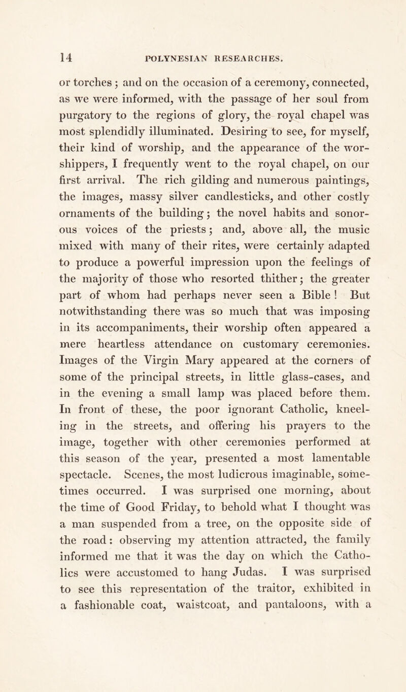 or torches ; and on the occasion of a ceremony, connected, as we were informed, with the passage of her soul from purgatory to the regions of glory, the royal chapel was most splendidly illuminated. Desiring to see, for myself, their kind of worship, and the appearance of the wor- shippers, I frequently went to the royal chapel, on our first arrival. The rich gilding and numerous paintings, the images, massy silver candlesticks, and other costly ornaments of the building; the novel habits and sonor- ous voices of the priests; and, above all, the music mixed with many of their rites, were certainly adapted to produce a powerful impression upon the feelings of the majority of those who resorted thither; the greater part of whom had perhaps never seen a Bible ! But notwithstanding there was so much that was imposing in its accompaniments, their worship often appeared a mere heartless attendance on customary ceremonies. Images of the Virgin Mary appeared at the corners of some of the principal streets, in little glass-cases, and in the evening a small lamp was placed before them. In front of these, the poor ignorant Catholic, kneel- ing in the streets, and offering his prayers to the image, together with other ceremonies performed at this season of the year, presented a most lamentable spectacle. Scenes, the most ludicrous imaginable, some- times occurred. I was surprised one morning, about the time of Good Friday, to behold what I thought was a man suspended from a tree, on the opposite side of the road: observing my attention attracted, the family informed me that it was the day on which the Catho- lics were accustomed to hang Judas. I was surprised to see this representation of the traitor, exhibited in a fashionable coat, waistcoat, and pantaloons, with a