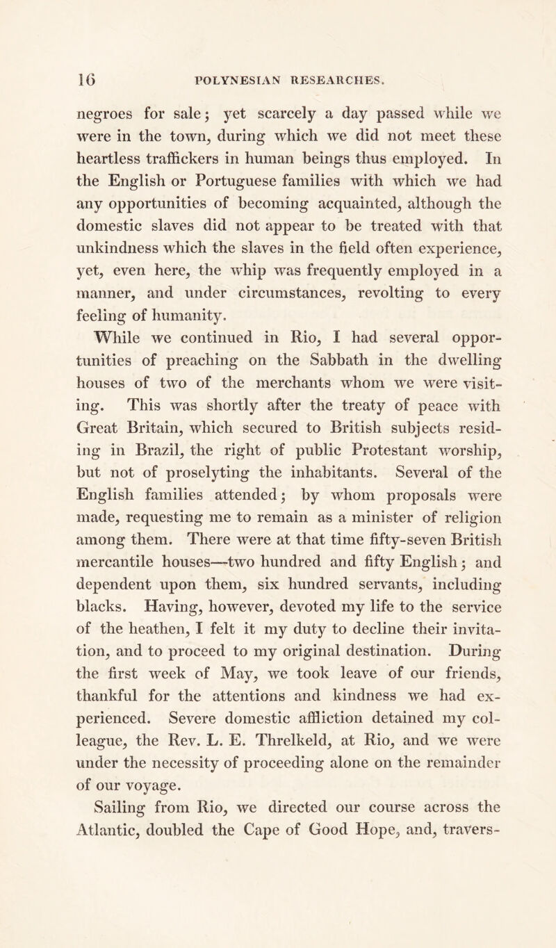 negroes for sale; yet scarcely a day passed while we were in the town, during which we did not meet these heartless traffickers in human beings thus employed. In the English or Portuguese families with which we had any opportunities of becoming acquainted, although the domestic slaves did not appear to be treated with that unkindness which the slaves in the field often experience, yet, even here, the whip was frequently employed in a manner, and under circumstances, revolting to every feeling of humanity. While we continued in Rio, I had several oppor- tunities of preaching on the Sabbath in the dwelling houses of two of the merchants whom we were visit- ing. This was shortly after the treaty of peace with Great Britain, which secured to British subjects resid- ing in Brazil, the right of public Protestant worship, but not of proselyting the inhabitants. Several of the English families attended; by whom proposals were made, requesting me to remain as a minister of religion among them. There were at that time fifty-seven British mercantile houses—two hundred and fifty English $ and dependent upon them, six hundred servants, including blacks. Having, however, devoted my life to the service of the heathen, I felt it my duty to decline their invita- tion, and to proceed to my original destination. During the first week of May, we took leave of our friends, thankful for the attentions and kindness we had ex- perienced. Severe domestic affliction detained my col- league, the Rev. L. E. Threlkeld, at Rio, and we were under the necessity of proceeding alone on the remainder of our voyage. Sailing from Rio, we directed our course across the Atlantic, doubled the Cape of Good Hope, and, travers-