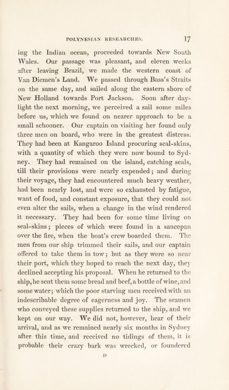 ing the Indian ocean,, proceeded towards New South Wales. Our passage was pleasant, and eleven weeks after leaving Brazil, we made the western coast of Van Diemen’s Land. We passed through Bass’s Straits on the same day, and sailed along the eastern shore of New Holland towards Port Jackson. Soon after day- light the next morning, we perceived a sail some miles before us, which we found on nearer approach to be a small schooner. Our captain on visiting her found only three men on board, who were in the greatest distress. They had been at Kangaroo Island procuring seal-skins, with a quantity of which they were now bound to Syd- ney. They had remained on the island, catching seals, till their provisions were nearly expended; and during their voyage, they had encountered much heavy weather, had been nearly lost, and were so exhausted by fatigue, want of food, and constant exposure, that they could not even alter the sails, when a change in the wind rendered it necessary. They had been for some time living on seal-skins; pieces of which were found in a saucepan over the fire, when the boat’s crew boarded them. The men from our ship trimmed their sails, and our captain offered to take them in tow; but as they were so near their port, which they hoped to reach the next day, they declined accepting his proposal. When he returned to the ship, he sent them some bread and beef, a bottle of wine, and some water; which the poor starving men received with an indescribable degree of eagerness and joy. The seamen who conveyed these supplies returned to the ship, and we kept on our way. We did not, however, hear of their arrival, and as we remained nearly six months in Sydney after this time, and received no tidings of them, it is probable their crazy bark was wrecked, or foundered i)