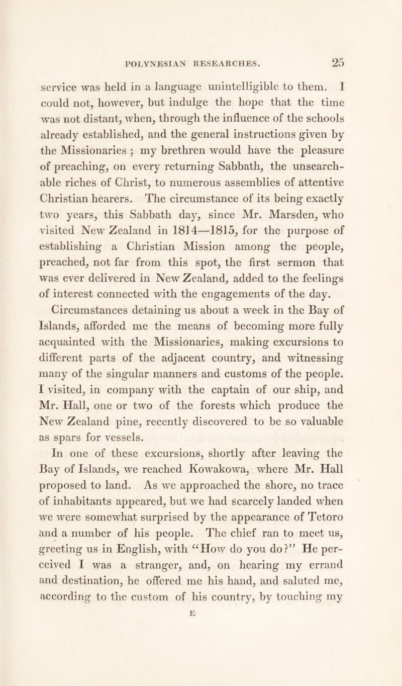 service was held in a language unintelligible to them. I could not, however, but indulge the hope that the time was not distant, when, through the influence of the schools already established, and the general instructions given by the Missionaries ; my brethren would have the pleasure of preaching, on every returning Sabbath, the unsearch- able riches of Christ, to numerous assemblies of attentive Christian hearers. The circumstance of its being exactly two years, this Sabbath day, since Mr. Marsden, who visited New Zealand in 1814—1815, for the purpose of establishing a Christian Mission among the people, preached, not far from this spot, the first sermon that was ever delivered in New Zealand, added to the feelings of interest connected with the engagements of the day. Circumstances detaining us about a week in the Bay of Islands, afforded me the means of becoming more fully acquainted with the Missionaries, making excursions to different parts of the adjacent country, and witnessing many of the singular manners and customs of the people. I visited, in company with the captain of our ship, and Mr. Hall, one or two of the forests which produce the New Zealand pine, recently discovered to be so valuable as spars for vessels. In one of these excursions, shortly after leaving the Bay of Islands, we reached Kowakowa, where Mr. Hall proposed to land. As we approached the shore, no trace of inhabitants appeared, but we had scarcely landed when we were somewhat surprised by the appearance of Tetoro and a number of his people. The chief ran to meet us, greeting us in English, with “How do you do?” He per- ceived I was a stranger, and, on hearing my errand and destination, he offered me his hand, and saluted me, according to the custom of his country, by touching my E