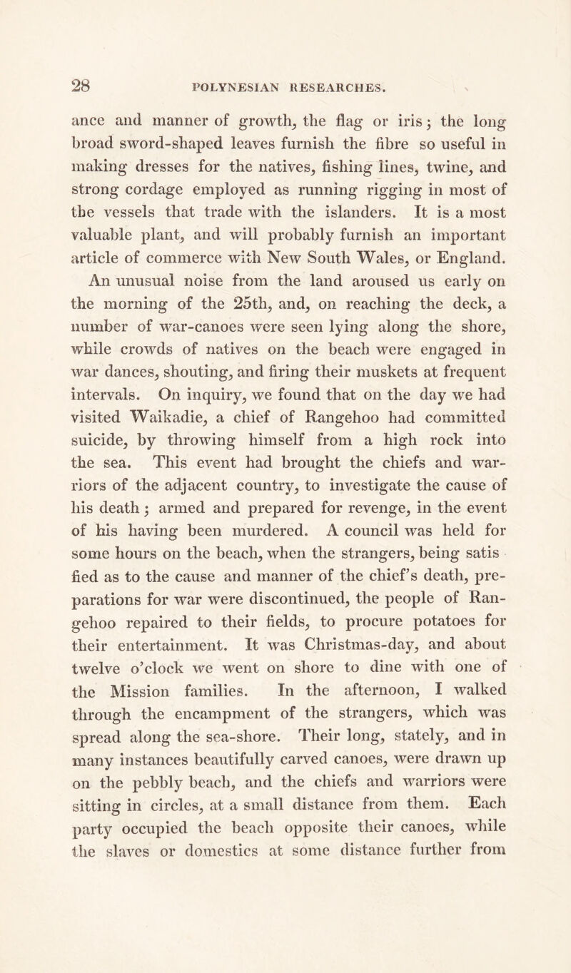 ance and manner of growth, the flag or iris; the long broad sword-shaped leaves furnish the fibre so useful in making dresses for the natives, fishing lines, twine, and strong cordage employed as running rigging in most of the vessels that trade with the islanders. It is a most valuable plant, and will probably furnish an important article of commerce with New South Wales, or England. An unusual noise from the land aroused us early on the morning of the 25th,, and, on reaching the deck, a number of war-canoes were seen lying along the shore, while crowds of natives on the beach were engaged in war dances, shouting, and firing their muskets at frequent intervals. On inquiry, we found that on the day we had visited Waikadie, a chief of Rangehoo had committed suicide, by throwing himself from a high rock into the sea. This event had brought the chiefs and war- riors of the adjacent country, to investigate the cause of his death ; armed and prepared for revenge, in the event of his having been murdered. A council was held for some hours on the beach, when the strangers, being satis fied as to the cause and manner of the chief’s death, pre- parations for war were discontinued, the people of Ran- gehoo repaired to their fields, to procure potatoes for their entertainment. It was Christmas-day, and about twelve o’clock we went on shore to dine with one of the Mission families. In the afternoon, I walked through the encampment of the strangers, which was spread along the sea-shore. Their long, stately, and in many instances beautifully carved canoes, were drawn up on the pebbly beach, and the chiefs and warriors were sitting in circles, at a small distance from them. Each party occupied the beach opposite their canoes, while the slaves or domestics at some distance further from