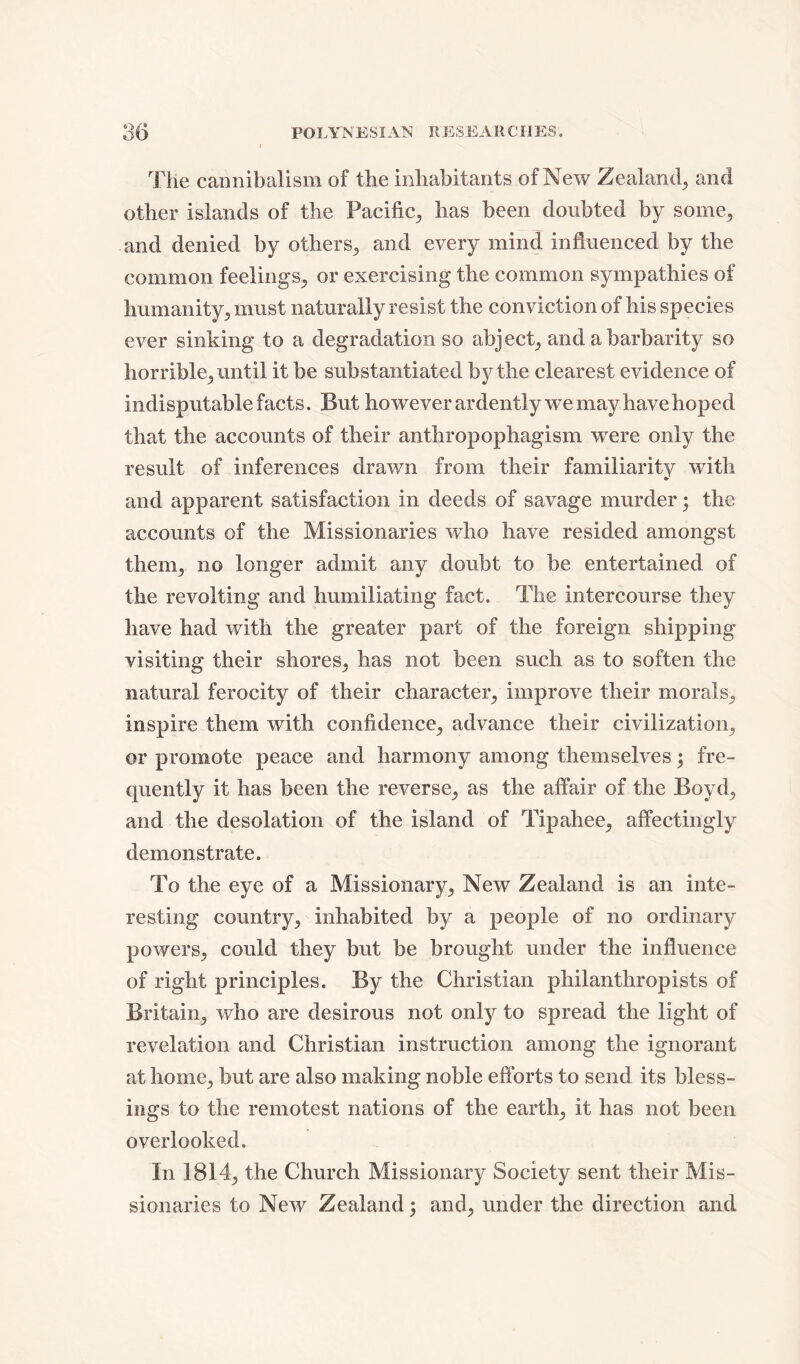 The cannibalism of the inhabitants of New Zealand, and other islands of the Pacific,, has been doubted by some, and denied by others* and every mind influenced by the common feelings* or exercising the common sympathies of humanity* must naturally resist the conviction of his species ever sinking to a degradation so abject* and a barbarity so horrible* until it be substantiated by the clearest evidence of indisputable facts. But however ardently w~e may have hoped that the accounts of their anthropophagism were only the result of inferences drawn from their familiarity with and apparent satisfaction in deeds of savage murder; the accounts of the Missionaries who have resided amongst them* no longer admit any doubt to be entertained of the revolting and humiliating fact. The intercourse they have had with the greater part of the foreign shipping visiting their shores* has not been such as to soften the natural ferocity of their character* improve their morals* inspire them with confidence* advance their civilization* or promote peace and harmony among themselves; fre- quently it has been the reverse* as the affair of the Boyd* and the desolation of the island of Tipahee* affectingly demonstrate. To the eye of a Missionary* New Zealand is an inte- resting country* inhabited by a people of no ordinary powers* could they but be brought under the influence of right principles. By the Christian philanthropists of Britain* who are desirous not only to spread the light of revelation and Christian instruction among the ignorant at home* but are also making noble efforts to send its bless- ings to the remotest nations of the earth* it has not been overlooked. In 1814* the Church Missionary Society sent their Mis- sionaries to New Zealand; and* under the direction and