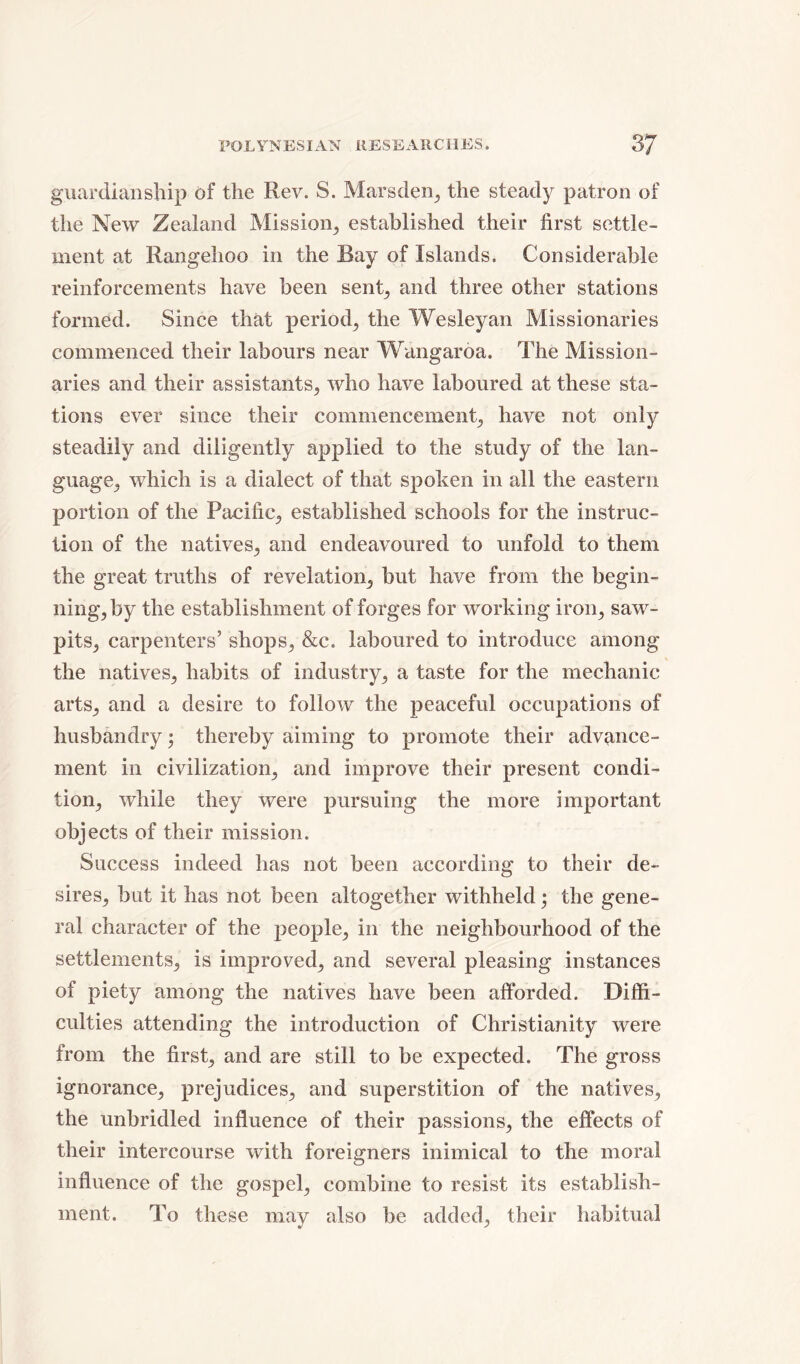 guardianship of the Rev. S. Mars den, the steady patron of the New Zealand Mission,, established their first settle- ment at Rangehoo in the Bay of Islands. Considerable reinforcements have been sent, and three other stations formed. Since that period,, the Wesleyan Missionaries commenced their labours near Wangaroa. The Mission- aries and their assistants, who have laboured at these sta- tions ever since their commencement, have not only steadily and diligently applied to the study of the lan- guage, which is a dialect of that spoken in all the eastern portion of the Pacific, established schools for the instruc- tion of the natives, and endeavoured to unfold to them the great truths of revelation, but have from the begin- ningjby the establishment of forges for working iron, saw- pits, carpenters’ shops, &c. laboured to introduce among the natives, habits of industry, a taste for the mechanic arts, and a desire to follow the peaceful occupations of husbandly• thereby aiming to promote their advance- ment in civilization, and improve their present condi- tion, while they were pursuing the more important objects of their mission. Success indeed has not been according to their de- sires, but it has not been altogether withheld; the gene- ral character of the people, in the neighbourhood of the settlements, is improved, and several pleasing instances of piety among the natives have been afforded. Diffi- culties attending the introduction of Christianity were from the first, and are still to be expected. The gross ignorance, prejudices, and superstition of the natives, the unbridled influence of their passions, the effects of their intercourse with foreigners inimical to the moral influence of the gospel, combine to resist its establish- ment. To these may also be added, their habitual