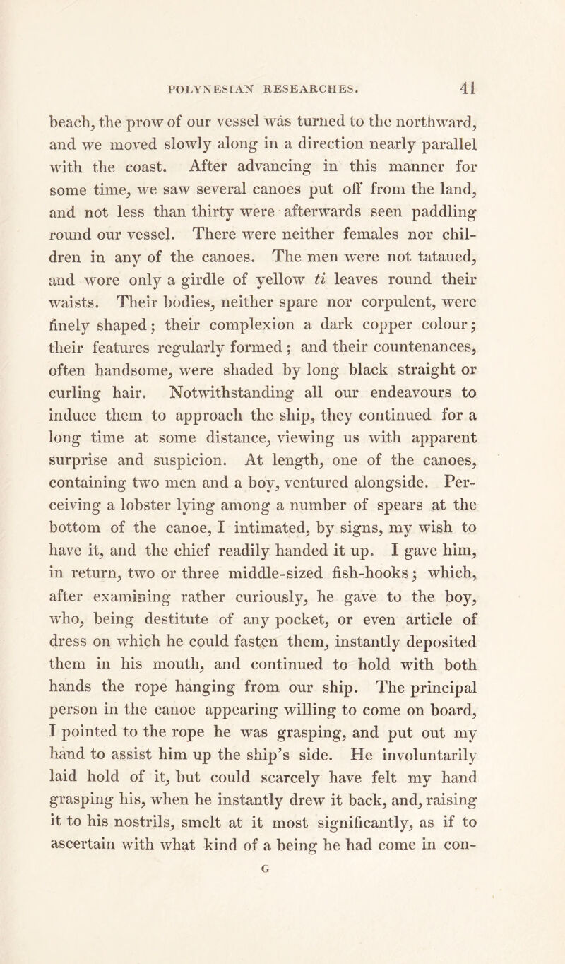 beach; the prow of our vessel was turned to the northward; and we moved slowly along in a direction nearly parallel with the coast. After advancing in this manner for some time; we saw several canoes put off from the land; and not less than thirty were afterwards seen paddling round our vessel. There were neither females nor chil- dren in any of the canoes. The men were not tataued; and wore only a girdle of yellow ti leaves round their waists. Their bodies; neither spare nor corpulent; were finely shaped; their complexion a dark copper colour; their features regularly formed; and their countenances; often handsome; were shaded by long black straight or curling hair. Notwithstanding all our endeavours to induce them to approach the ship5 they continued for a long time at some distance; viewing us with apparent surprise and suspicion. At length; one of the canoes; containing two men and a boy; ventured alongside. Per- ceiving a lobster lying among a number of spears at the bottom of the canoe, I intimated; by signs; my wish to have it; and the chief readily handed it up. I gave hini; in return; two or three middle-sized fish-hooks ; which, after examining rather curiously; he gave to the boy, who, being destitute of any pocket, or even article of dress on which he could fasten them, instantly deposited them in his mouth, and continued to hold with both hands the rope hanging from our ship. The principal person in the canoe appearing willing to come on board, I pointed to the rope he was grasping, and put out my hand to assist him up the ship’s side. He involuntarily laid hold of it, but could scarcely have felt my hand grasping his, when he instantly drew it back, and, raising it to his nostrils, smelt at it most significantly, as if to ascertain with what kind of a being he had come in con- G