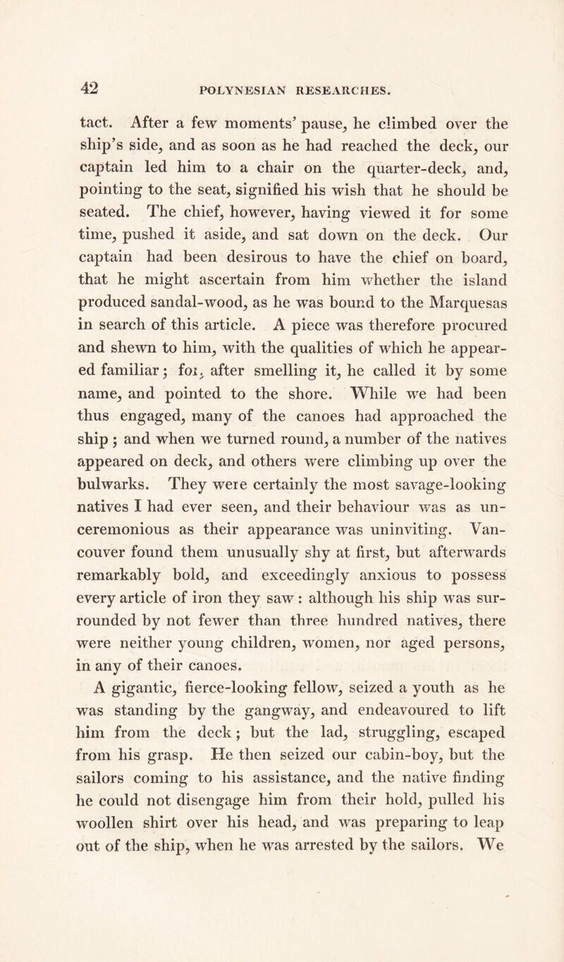 tact. After a few moments’ pause, he climbed over the ship’s side, and as soon as he had reached the deck, our captain led him to a chair on the quarter-deck, and, pointing to the seat, signified his wish that he should be seated. The chief, however, having viewed it for some time^ pushed it aside,, and sat down on the deck. Our captain had been desirous to have the chief on board, that he might ascertain from him whether the island produced sandal-wood, as he wTas bound to the Marquesas in search of this article. A piece was therefore procured and shewn to him, with the qualities of which he appear- ed familiar; foi, after smelling it, he called it by some name, and pointed to the shore. While we had been thus engaged, many of the canoes had approached the ship ; and when we turned round, a number of the natives appeared on deck, and others were climbing up over the bulwarks. They were certainly the most savage-looking natives I had ever seen, and their behaviour was as un- ceremonious as their appearance was uninviting. Van- couver found them unusually shy at first, but afterwards remarkably bold, and exceedingly anxious to possess every article of iron they saw: although his ship was sur- rounded by not fewer than three hundred natives, there were neither young children, women, nor aged persons, in any of their canoes. A gigantic, fierce-looking fellow, seized a youth as he was standing by the gangway, and endeavoured to lift him from the deck; but the lad, struggling, escaped from his grasp. He then seized our cabin-boy, but the sailors coming to his assistance, and the native finding he could not disengage him from their hold, pulled his woollen shirt over his head, and was preparing to leap out of the ship, when he was arrested by the sailors. We