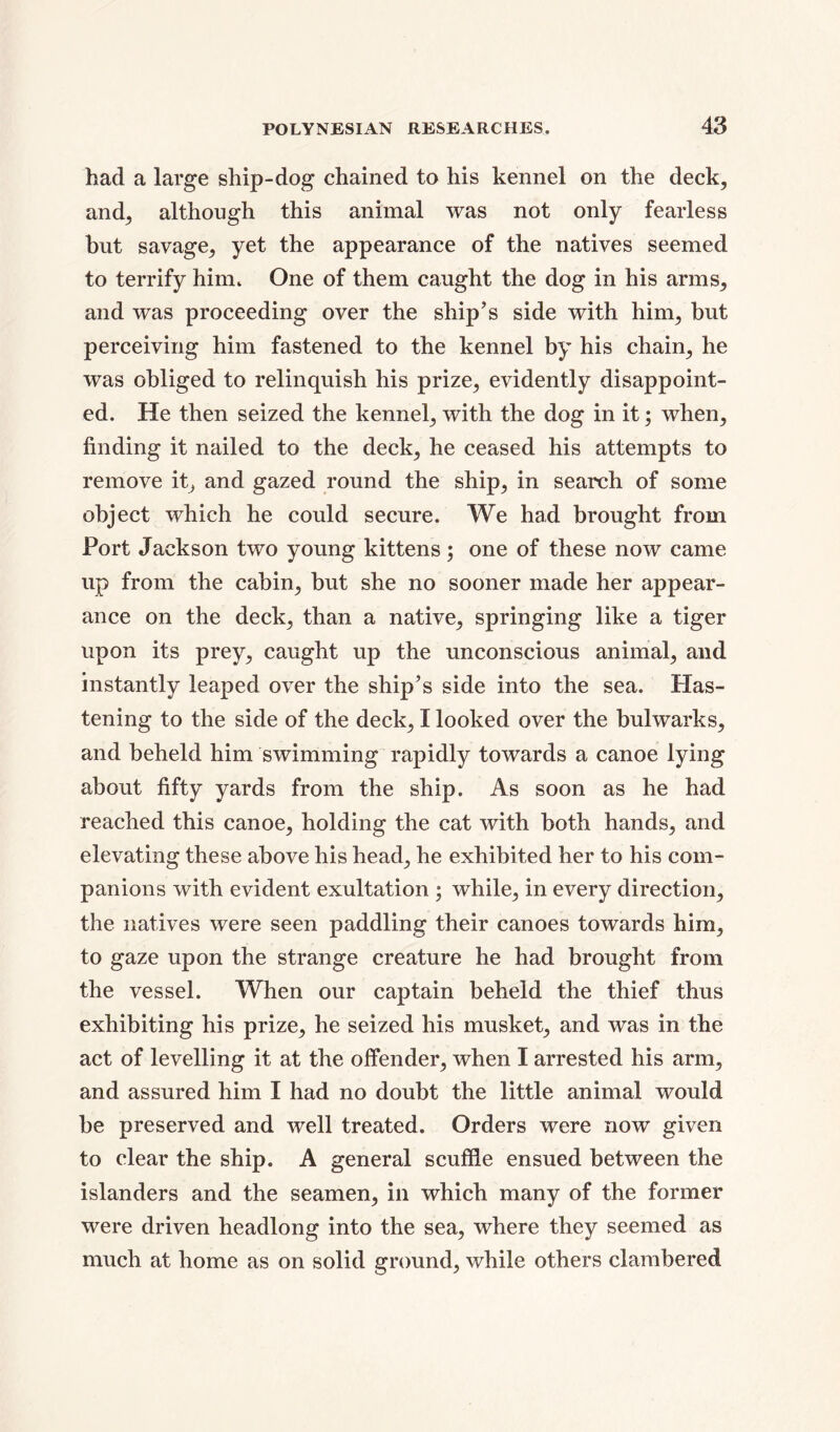 had a large ship-dog chained to his kennel on the deck, and, although this animal was not only fearless but savage, yet the appearance of the natives seemed to terrify him. One of them caught the dog in his arms, and was proceeding over the ship’s side with him, but perceiving him fastened to the kennel by his chain, he was obliged to relinquish his prize, evidently disappoint- ed. He then seized the kennel, with the dog in it; when, finding it nailed to the deck, he ceased his attempts to remove it, and gazed round the ship, in search of some object which he could secure. We had brought from Port Jackson two young kittens ; one of these now came up from the cabin, but she no sooner made her appear- ance on the deck, than a native, springing like a tiger upon its prey, caught up the unconscious animal, and instantly leaped over the ship’s side into the sea. Has- tening to the side of the deck, I looked over the bulwarks, and beheld him swimming rapidly towards a canoe lying about fifty yards from the ship. As soon as he had reached this canoe, holding the cat with both hands, and elevating these above his head, he exhibited her to his com- panions with evident exultation ; while, in every direction, the natives were seen paddling their canoes towards him, to gaze upon the strange creature he had brought from the vessel. When our captain beheld the thief thus exhibiting his prize, he seized his musket, and was in the act of levelling it at the offender, when I arrested his arm, and assured him I had no doubt the little animal would be preserved and well treated. Orders were now given to clear the ship. A general scuffle ensued between the islanders and the seamen, in which many of the former were driven headlong into the sea, where they seemed as much at home as on solid ground, while others clambered