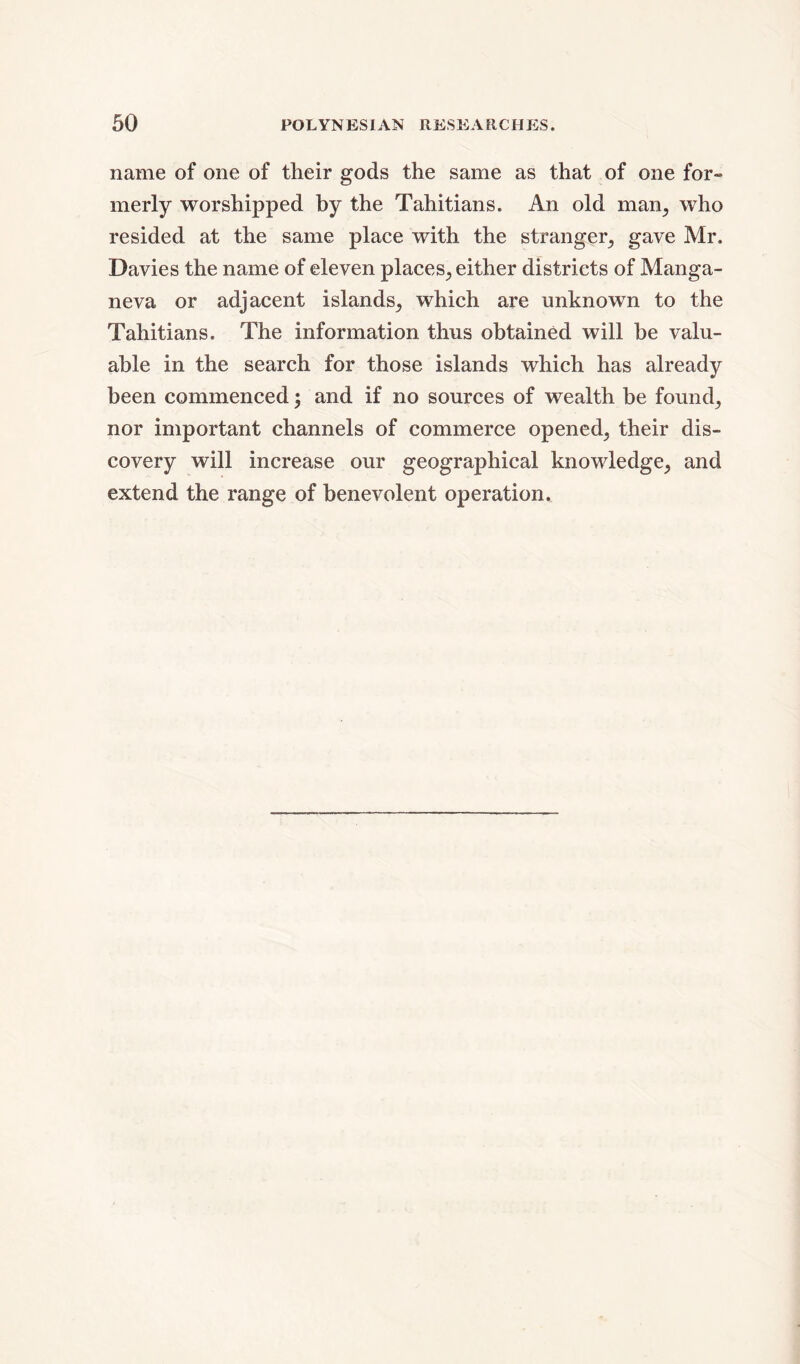 name of one of their gods the same as that of one for- merly worshipped by the Tahitians. An old man; who resided at the same place with the stranger, gave Mr. Davies the name of eleven places, either districts of Manga- neva or adjacent islands, which are unknown to the Tahitians. The information thus obtained will be valu- able in the search for those islands which has already been commenced; and if no sources of wealth be found, nor important channels of commerce opened, their dis- covery will increase our geographical knowledge, and extend the range of benevolent operation.