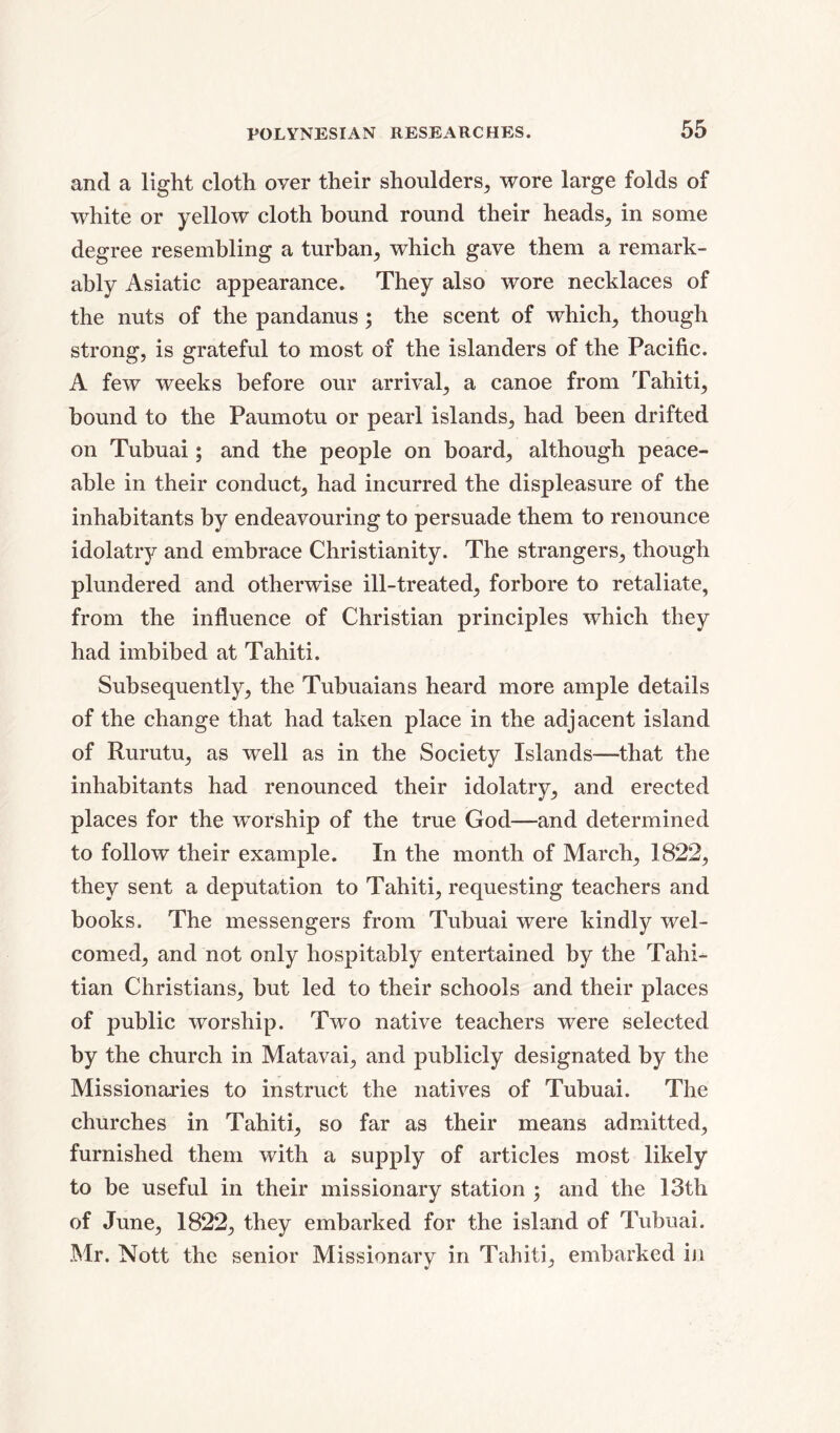 and a light cloth over their shoulders, wore large folds of white or yellow cloth bound round their heads, in some degree resembling a turban, which gave them a remark- ably Asiatic appearance. They also wore necklaces of the nuts of the pandanus ; the scent of which; though strong, is grateful to most of the islanders of the Pacific. A few weeks before our arrival, a canoe from Tahiti, bound to the Paumotu or pearl islands, had been drifted on Tubuai; and the people on board, although peace- able in their conduct, had incurred the displeasure of the inhabitants by endeavouring to persuade them to renounce idolatry and embrace Christianity. The strangers, though plundered and otherwise ill-treated, forbore to retaliate, from the influence of Christian principles which they had imbibed at Tahiti. Subsequently, the Tubuaians heard more ample details of the change that had taken place in the adjacent island of Rurutu, as well as in the Society Islands—that the inhabitants had renounced their idolatry, and erected places for the worship of the true God—and determined to follow their example. In the month of March, 1822, they sent a deputation to Tahiti, requesting teachers and books. The messengers from Tubuai were kindly wel- comed, and not only hospitably entertained by the Tahi- tian Christians, but led to their schools and their places of public worship. Two native teachers were selected by the church in Matavai, and publicly designated by the Missionaries to instruct the natives of Tubuai. The churches in Tahiti, so far as their means admitted, furnished them with a supply of articles most likely to be useful in their missionary station ; and the 13th of June, 1822, they embarked for the island of Tubuai. Mr. Nott the senior Missionary in Tahiti, embarked in