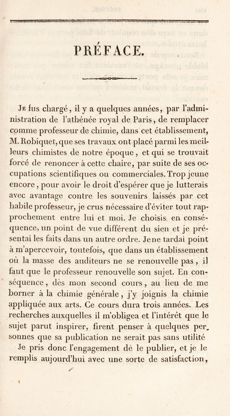 PREFACE. Je fus chargé, il y a quelques années, par l’admi- nistration de l’athénée royal de Paris, de remplacer comme professeur de chimie, dans cet établissement, M. Robiquet, que ses travaux ont placé parmi les meil- leurs chimistes de notre époque, et qui se trouvait forcé de renoncer à cette chaire, par suite de ses oc- cupations scientifiques ou commerciales. Trop jeune encore , pour avoir le droit d’espérer que je lutterais avec avantage contre les souvenirs laissés par cet habile professeur, je crus nécessaire d’éviter tout rap- prochement entre lui et moi. Je choisis en consé- quence, un point de vue différent du sien et je pré- sentai les faits dans un autre ordre. Je ne tardai point à m’apercevoir, toutefois, que dans un établissement où la masse des auditeurs ne se renouvelle pas , il faut que le professeur renouvelle son sujet. En con- séquence , dès mon second cours, au lieu de me borner à la chimie générale, j’y joignis la chimie appliquée aux arts. Ce cours dura trois années. Les recherches auxquelles il m’obligea et l’intérêt que le sujet parut inspirer, firent penser à quelques per. sonnes que sa publication ne serait pas sans utilité Je pris donc l’engagement dé le publier, et je le remplis aujourd’hui avec une sorte de satisfaction,