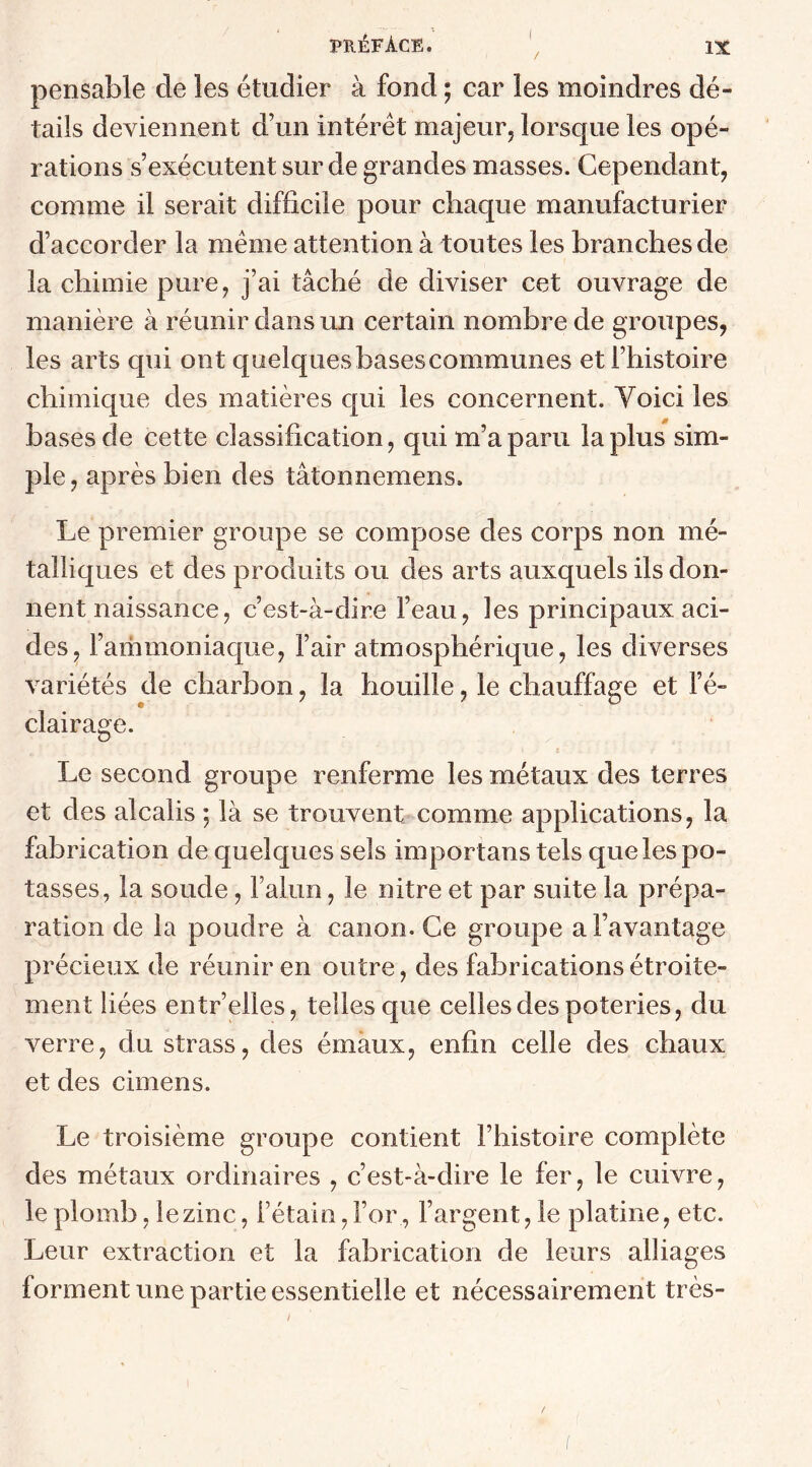 pensable de les étudier à fond ; car les moindres dé- tails deviennent d’un intérêt majeur, lorsque les opé- rations s’exécutent sur de grandes masses. Cependant, comme il serait difficile pour chaque manufacturier d’accorder la même attention à toutes les branches de la chimie pure, j’ai tâché de diviser cet ouvrage de manière à réunir clans un certain nombre de groupes, les arts qui ont quelquesbasescommunes et l’histoire chimique des matières qui les concernent. Yoici les bases de cette classification, qui m’a paru la plus sim- ple, après bien des tâtonnemens. Le premier groupe se compose des corps non mé- talliques et des produits ou des arts auxquels ils don- nent naissance, c’est-à-dire l’eau, les principaux aci- des, l’ammoniaque, l’air atmosphérique, les diverses variétés de charbon, la houille, le chauffage et l’é- clairage. Le second groupe renferme les métaux des terres et des alcalis ; là se trouvent comme applications, la fabrication de quelques sels importons tels que les po- tasses, la soude, l’alun, le nitre et par suite la prépa- ration de la poudre à canon. Ce groupe a l’avantage précieux de réunir en outre, des fabrications étroite- ment liées entr’elles, telles que celles des poteries, du verre, du strass, des émaux, enfin celle des chaux et des cimens. Le troisième groupe contient l’histoire complète des métaux ordinaires , c’est-à-dire le fer, le cuivre, le plomb, lezinc, l’étain, For , l’argent, le platine, etc. Leur extraction et la fabrication de leurs alliages forment une partie essentielle et nécessairement très-