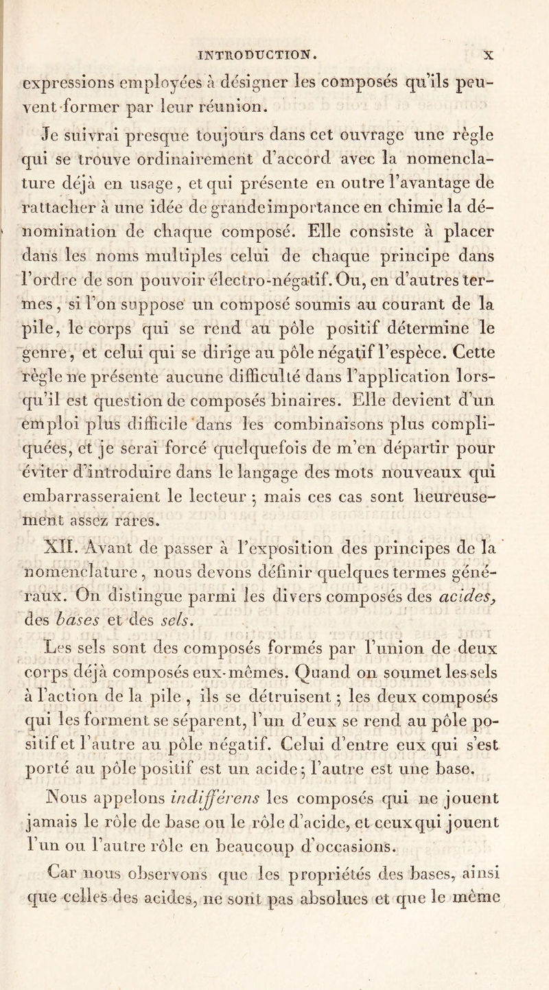 expressions employées à désigner les composés qu’ils peu- vent former par leur réunion. Je suivrai presque toujours dans cet ouvrage une règle qui se trouve ordinairement d’accord avec la nomencla- ture déjà en usage, et qui présente en outre l’avantage de rattacher à une idée de grande importance en chimie la dé- nomination de chaque composé. Elle consiste à placer dans les noms multiples celui de chaque principe dans l’ordre de son pouvoir électro-négatif. Ou, en d’autres ter- mes , si l’on suppose un composé soumis au courant de la pile, le corps qui se rend au pôle positif détermine le genre, et celui qui se dirige au pôle négatif l’espèce. Cette règle ne présente aucune difficulté dans l’application lors- qu’il est question de composés binaires. Elle devient d’un emploi plus difficile dans les combinaisons plus compli- quées, et je serai forcé quelquefois de m’en départir pour éviter d’introduire dans le langage des mots nouveaux cpii embarrasseraient le lecteur -, mais ces cas sont heureuse- ment assez rares. XÏI. Avant de passer à l’exposition des principes de la nomenclature , nous devons définir quelques termes géné- raux. On distingue parmi les divers composés des acides, des bases et des sels. Les sels sont des composés formés par l’union de deux corps déjà composés eux-mêmes. Quand on soumet les sels à l’action de la pile , ils se détruisent *, les deux composés qui les forment se séparent, l’un d’eux se rend au pôle po- sitif et l’autre au pôle négatif. Celui d’entre eux qui s’est porté au pôle positif est un acide $ l’autre est une base. Nous appelons indifférens les composés qui ne jouent jamais le rôle de base ou le rôle d’acide, et ceux qui jouent l’un ou l’autre rôle en beaucoup d’occasions. Car nous observons que les propriétés des bases, ainsi que celles des acides, 11e sont pas absolues et que le même