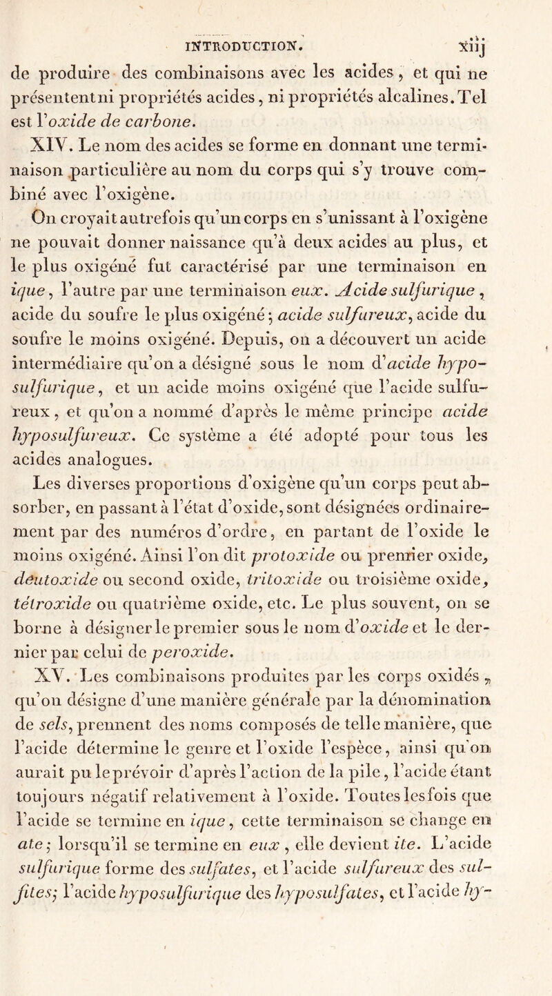 de produire des combinaisons avec les acides , et qui 11e prcsententni propriétés acides, ni propriétés alcalines. Tel est Yoxicle de carbone. XIV. Le nom des acides se forme en donnant une termi- naison particulière au nom du corps qui s’y trouve com- biné avec l’oxigène. O11 croyait autrefois qu’un corps en s’unissant à l’oxigène ne pouvait donner naissance qu’à deux acides au plus, et le plus oxigéné fut caractérisé par une terminaison en ique, l’autre par une terminaison eux. Acide sulfurique , acide du soufre le plus oxigéné ; acide sulfureux, acide du soufre le moins oxigéné. Depuis, 011 a découvert un acide intermédiaire qu’on a désigné sous le nom (Yacide hypo- sulfurique, et un acide moins oxigéné que l’acide sulfu- reux , et qu’on a nommé d’après le même principe acide hypo sulfureux. Ce système a été adopté pour tous les acides analogues. Les diverses proportions d’oxigène qu’un corps peut ab- sorber, en passant à l’état d’oxide, sont désignées ordinaire- ment par des numéros d’ordre, en partant de l’oxide le moins oxigéné. Ainsi l’on dit protoxide ou premier oxide,, déutoxide ou second oxide, tritoxide ou troisième oxide, télroxide ou quatrième oxide, etc. Le plus souvent, 011 se borne à désigner le premier sous le nom d’oxide et le der- nier par celui de peroxide. XV. Les combinaisons produites par les corps oxidés „ qu’on désigne d’une manière générale par la dénomination de sels, prennent des noms composés de telle manière, que l’acide détermine le genre et l’oxide l’espèce, ainsi cpi on aurait pu le prévoir d’après l’action de la pile, l’acide étant toujours négatif relativement à l’oxide. Toutes lesfois que l’acide se termine en ique, cette terminaison se change en ate $ lorsqu’il se termine en eux , elle devient ite. L’acide sulfurique forme des sulfates, et l’acide sulfureux des sul- fitesj l’acide hyposulfurique des hy positif aies, et l’acide hy-